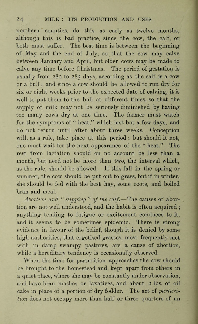 northern counties, do this as early as twelve months, although this is bad practice, since the cow, the calf, or both must suffer. The best time is between the beginning of May and the end of July, so that the cow may calve between January and April, but older cows may be made to calve any time before Christmas. The period of gestation is usually from 282 to 285 days, according as the calf is a cow or a bull; and since a cow should be allowed to run dry for six or eight weeks prior to the expected date of calving, it is well to put them to the bull at different times, so that the supply of milk may not be seriously diminished by having too many cows dry at one time. The farmer must watch for the symptoms of “ heat,” which last but a few days, and do not return until after about three weeks. Conception will, as a rule, take place at this period ; but should it not, one must wait for the next appearance of the “ heat.” The rest from lactation should on no account be less than a month, but need not be more than two, the interval which, as the rule, should be allowed. If this fall in the spring or summer, the cow should be put out to grass, but if in winter, she should be fed with the best hay, some roots, and boiled bran and meal. Abortion and “ slipping” of the calf.—The causes of abor- tion are not well understood, and the habit is often acquired ; anything tending to fatigue or excitement conduces to it, and it seems to be sometimes epidemic. There is strong evidence in favour of the belief, though it is denied by some high authorities, that ergotised grasses, most frequently met with in damp swampy pastures, are a cause of abortion, while a hereditary tendency is occasionally observed. When the time for parturition approaches the cow should be brought to the homestead and kept apart from others in a quiet place, where she may be constantly under observation, and have bran mashes or laxatives, and about 2 lbs. of oil cake in place of a portion of dry fodder. The act of parturi- tion does not occupy more than half or three quarters of an