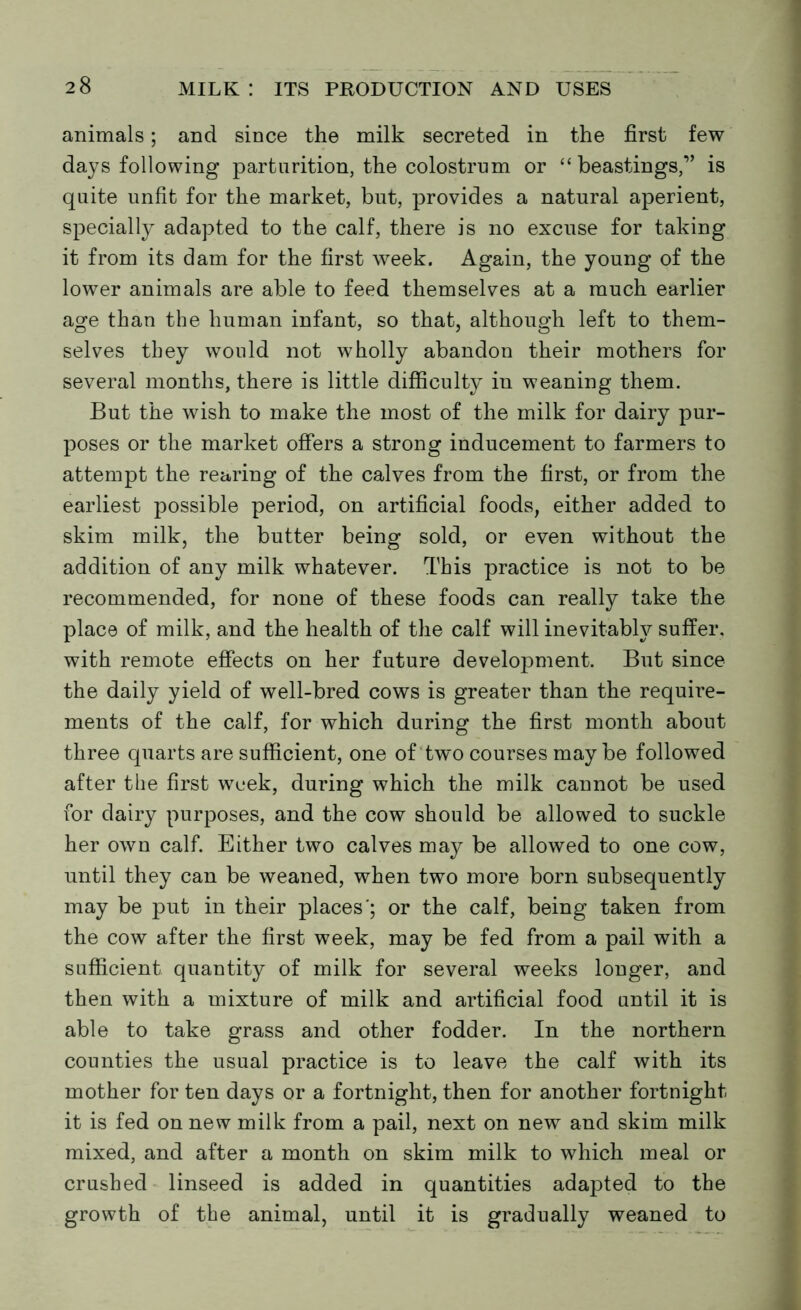 animals; and since the milk secreted in the first few days following parturition, the colostrum or “ boastings,” is quite unfit for the market, but, provides a natural aperient, specially adapted to the calf, there is no excuse for taking it from its dam for the first week. Again, the young of the lower animals are able to feed themselves at a much earlier age than the human infant, so that, although left to them- selves they would not wholly abandon their mothers for several months, there is little difficulty in weaning them. But the wish to make the most of the milk for dairy pur- poses or the market offers a strong inducement to farmers to attempt the rearing of the calves from the first, or from the earliest possible period, on artificial foods, either added to skim milk, the butter being sold, or even without the addition of any milk whatever. This practice is not to be recommended, for none of these foods can really take the place of milk, and the health of the calf will inevitably suffer, with remote effects on her future development. But since the daily yield of well-bred cows is greater than the require- ments of the calf, for which during the first month about three quarts are sufficient, one of two courses maybe followed after the first week, during which the milk cannot be used for dairy purposes, and the cow should be allowed to suckle her own calf. Either two calves may be allowed to one cow, until they can be weaned, when two more born subsequently may be put in their places'; or the calf, being taken from the cow after the first week, may be fed from a pail with a sufficient quantity of milk for several weeks longer, and then with a mixture of milk and artificial food until it is able to take grass and other fodder. In the northern counties the usual practice is to leave the calf with its mother for ten days or a fortnight, then for another fortnight it is fed on new milk from a pail, next on new and skim milk mixed, and after a month on skim milk to which meal or crushed linseed is added in quantities adapted to the growth of the animal, until it is gradually weaned to