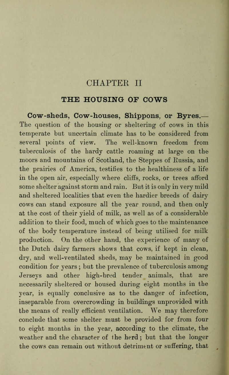 CHAPTER II THE HOUSING OF COWS Cow-sheds, Cow-houses, Shippons, or Byres.— The question of the housing or sheltering of cows in this temperate but uncertain climate has to be considered from several points of view. The well-known freedom from tuberculosis of the hardy cattle roaming at large on the moors and mountains of Scotland, the Steppes of Bussia, and the prairies of America, testifies to the healthiness of a life in the open air, especially where cliffs, rocks, or trees afford some shelter against storm and rain. But it is only in very mild and sheltered localities that even the hardier breeds of dairy cows can stand exposure all the year round, and then only at the cost of their yield of milk, as well as of a considerable addition to their food, much of which goes to the maintenance of the body temperature instead of being utilised for milk production. On the other hand, the experience of many of the Dutch dairy farmers shows that cows, if kept in clean, dry, and well-ventilated sheds, may be maintained in good condition for years ; but the prevalence of tuberculosis among Jerseys and other high-bred tender animals, that are necessarily sheltered or housed during eight months in the year, is equally conclusive as to the danger of infection, inseparable from overcrowding in buildings unprovided with the means of really efficient ventilation. We may therefore conclude that some shelter must be provided for from four to eight months in the year, according to the climate, the weather and the character of the herd; but that the longer the cows can remain out without detriment or suffering, that