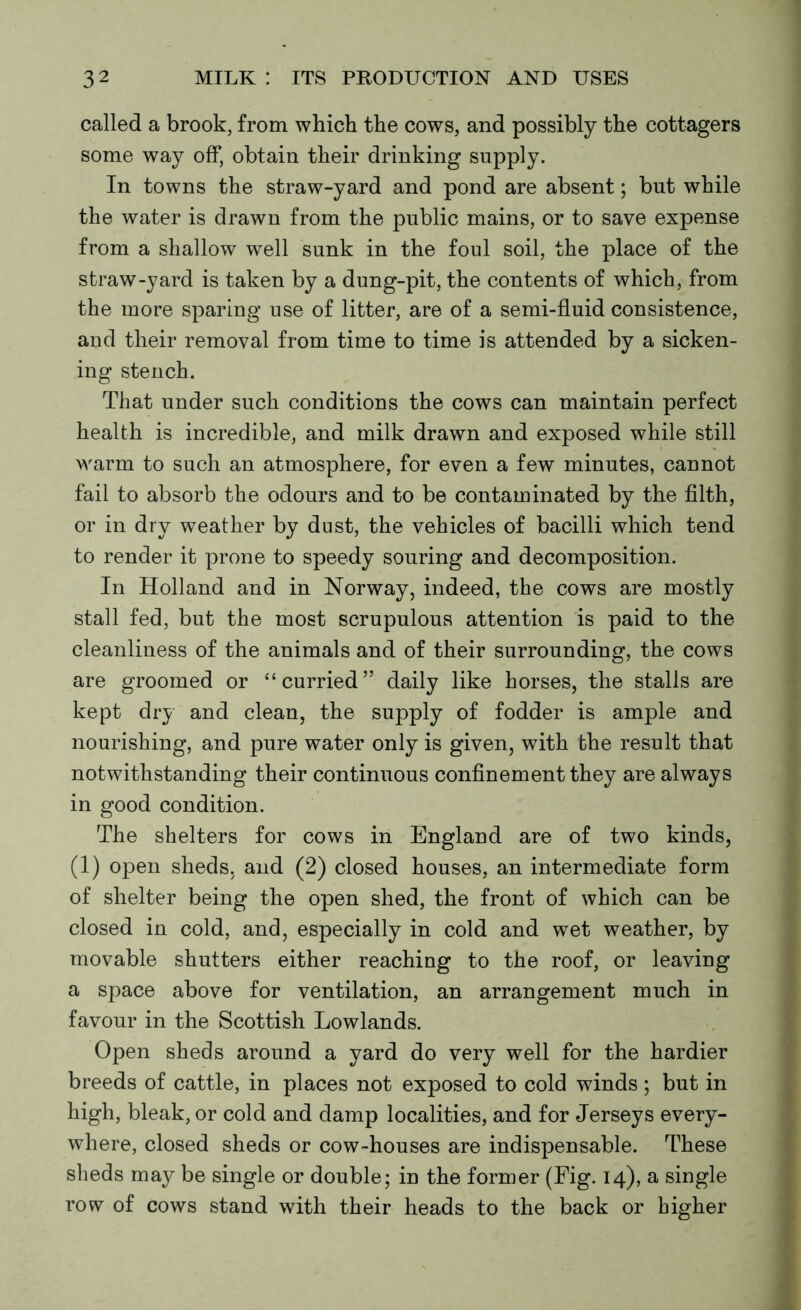 called a brook, from which the cows, and possibly the cottagers some way off, obtain their drinking supply. In towns the straw-yard and pond are absent; but while the water is drawn from the public mains, or to save expense from a shallow well sunk in the foul soil, the place of the straw-yard is taken by a dung-pit, the contents of which, from the more sparing use of litter, are of a semi-fluid consistence, and their removal from time to time is attended by a sicken- ing stench. That under such conditions the cows can maintain perfect health is incredible, and milk drawn and exposed while still warm to such an atmosphere, for even a few minutes, cannot fail to absorb the odours and to be contaminated by the filth, or in dry weather by dust, the vehicles of bacilli which tend to render it prone to speedy souring and decomposition. In Holland and in Norway, indeed, the cows are mostly stall fed, but the most scrupulous attention is paid to the cleanliness of the animals and of their surrounding, the cows are groomed or “curried” daily like horses, the stalls are kept dry and clean, the supply of fodder is ample and nourishing, and pure water only is given, with the result that notwithstanding their continuous confinement they are always in good condition. The shelters for cows in England are of two kinds, (1) open sheds, and (2) closed houses, an intermediate form of shelter being the open shed, the front of which can be closed in cold, and, especially in cold and wet weather, by movable shutters either reaching to the roof, or leaving a space above for ventilation, an arrangement much in favour in the Scottish Lowlands. Open sheds around a yard do very well for the hardier breeds of cattle, in places not exposed to cold winds ; but in high, bleak, or cold and damp localities, and for Jerseys every- where, closed sheds or cow-houses are indispensable. These sheds may be single or double; in the former (Fig. 14), a single row of cows stand with their heads to the back or higher