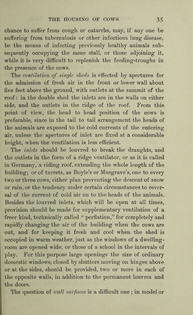 chance to suffer from cough or catarrhs, may, if any one be suffering from tuberculosis or other infectious lung disease, be the means of infecting previously healthy animals sub- sequently occupying the same stall, or those adjoining it, while it is very difficult to replenish the feeding-troughs in the presence of the cows. The ventilation of single sheds is effected by apertures for the admission of fresh air in the front or lower wall about five feet above the ground, with outlets at the summit of the roof: in the double shed the inlets are in the walls on either side, and the outlets in the ridge of the roof* From this point of view, the head to head position of the cows is preferable, since in the tail to tail arrangement the heads of the animals are exposed to the cold currents of the entering air, unless the apertures of inlet are fixed at a considerable height, when the ventilation is less efficient. The inlets should be louvred to break the draughts, and the outlets in the form of a ridge ventilator, or as it is called in Germany, a riding roof, extending the whole length of the building; or of turrets, as Boyle’s or Musgrave’s, one to every two or three cows, either plan preventing the descent of snow or rain, or the tendency under certain circumstances to rever- sal of the current of cold air on to the heads of the animals. Besides the louvred inlets, which will be open at all times, provision should be made for supplementary ventilation of a freer kind, technically called perflation,” for completely and rapidly changing the air of the building when the cows are out, and for keeping it fresh and cool when the shed is occupied in warm weather, just as the windows of a dwelling- room are opened wide, or those of a school in the intervals of play. For this purpose large openings the size of ordinary domestic windows, closed by shutters moving on hinges above or at the sides, should be provided, two or more in each of the opposite walls, in addition to the permanent louvres and the doors. The question of wall surfaces is a difficult one ; in model or