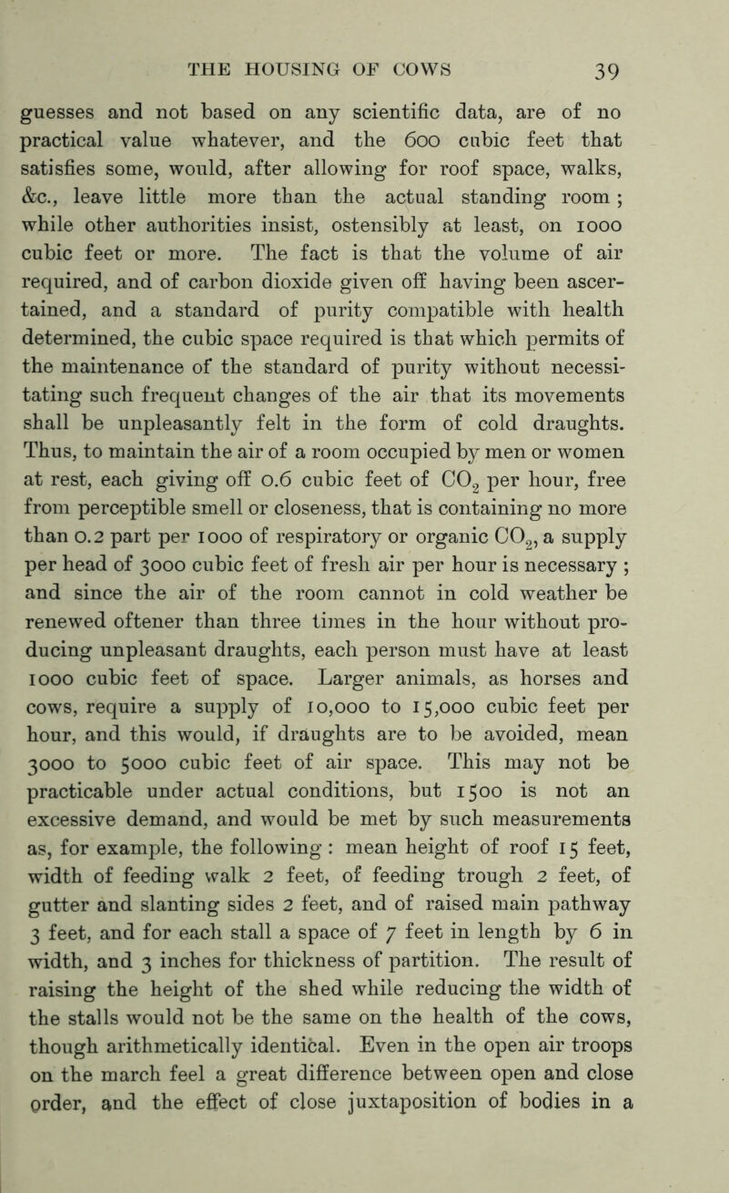 guesses and not based on any scientific data, are of no practical value whatever, and the 600 cubic feet that satisfies some, would, after allowing for roof space, walks, &c., leave little more than the actual standing room; while other authorities insist, ostensibly at least, on 1000 cubic feet or more. The fact is that the volume of air required, and of carbon dioxide given off having been ascer- tained, and a standard of purity compatible with health determined, the cubic space required is that which permits of the maintenance of the standard of purity without necessi- tating such frequent changes of the air that its movements shall be unpleasantly felt in the form of cold draughts. Thus, to maintain the air of a room occupied by men or women at rest, each giving off 0.6 cubic feet of C02 per hour, free from perceptible smell or closeness, that is containing no more than 0.2 part per 1000 of respiratory or organic C02, a supply per head of 3000 cubic feet of fresh air per hour is necessary ; and since the air of the room cannot in cold weather be renewed oftener than three times in the hour without pro- ducing unpleasant draughts, each person must have at least 1000 cubic feet of space. Larger animals, as horses and cows, require a supply of 10,000 to 15,000 cubic feet per hour, and this would, if draughts are to be avoided, mean 3000 to 5000 cubic feet of air space. This may not be practicable under actual conditions, but 1500 is not an excessive demand, and would be met by such measurements as, for example, the following: mean height of roof 15 feet, width of feeding walk 2 feet, of feeding trough 2 feet, of gutter and slanting sides 2 feet, and of raised main pathway 3 feet, and for each stall a space of 7 feet in length by 6 in width, and 3 inches for thickness of partition. The result of raising the height of the shed while reducing the width of the stalls would not be the same on the health of the cows, though arithmetically identical. Even in the open air troops on the march feel a great difference between open and close order, and the effect of close juxtaposition of bodies in a