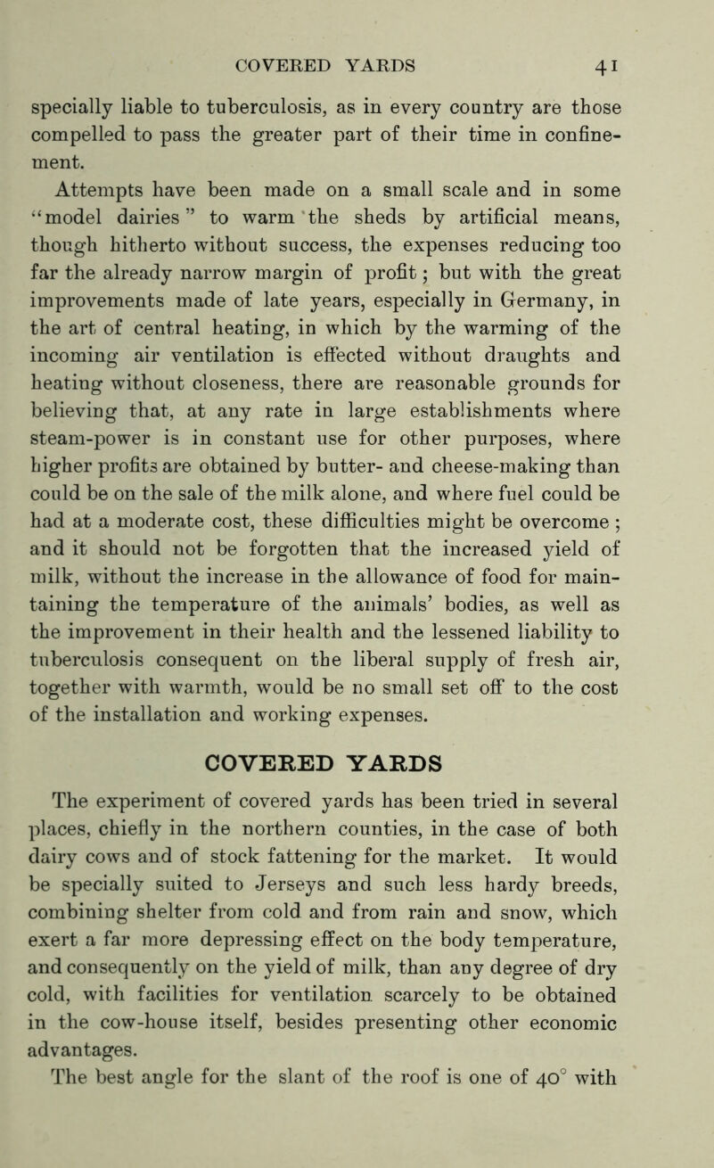 specially liable to tuberculosis, as in every country are those compelled to pass the greater part of their time in confine- ment. Attempts have been made on a small scale and in some “model dairies” to warm the sheds by artificial means, though hitherto without success, the expenses reducing too far the already narrow margin of profit; but with the great improvements made of late years, especially in Germany, in the art of central heating, in which by the warming of the incoming air ventilation is effected without draughts and heating without closeness, there are reasonable grounds for believing that, at any rate in large establishments where steam-power is in constant use for other purposes, where higher profits are obtained by butter- and cheese-making than could be on the sale of the milk alone, and where fuel could be had at a moderate cost, these difficulties might be overcome ; and it should not be forgotten that the increased yield of milk, without the increase in the allowance of food for main- taining the temperature of the animals’ bodies, as well as the improvement in their health and the lessened liability to tuberculosis consequent on the liberal supply of fresh air, together with warmth, would be no small set off to the cost of the installation and working expenses. COVERED YARDS The experiment of covered yards has been tried in several places, chiefly in the northern counties, in the case of both dairy cows and of stock fattening for the market. It would be specially suited to Jerseys and such less hardy breeds, combining shelter from cold and from rain and snow, which exert a far more depressing effect on the body temperature, and consequently on the yield of milk, than any degree of dry cold, with facilities for ventilation scarcely to be obtained in the cow-house itself, besides presenting other economic advantages. The best angle for the slant of the roof is one of 40° with