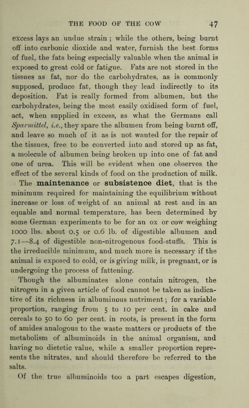 excess lays an undue strain ; while the others, being burnt off into carbonic dioxide and water, furnish the best forms of fuel, the fats being especially valuable when the animal is exposed to great cold or fatigue. Fats are not stored in the tissues as fat, nor do the carbohydrates, as is commonly supposed, produce fat, though they lead indirectly to its deposition. Fat is really formed from albumen, but the carbohydrates, being the most easily oxidised form of fuel, act, when supplied in excess, as what the Germans call Sjparmittel, i.e., they spare the albumen from being burnt off, and leave so much of it as is not wanted for the repair of the tissues, free to be converted into and stored up as fat, a molecule of albumen being broken up into one of fat and one of urea. This will be evident when one observes the effect of the several kinds of food on the production of milk. The maintenance or subsistence diet, that is the minimum required for maintaining the equilibrium without increase or loss of weight of an animal at rest and in an equable and normal temperature, has been determined by some German experiments to be for an ox or cow weighing 1000 lbs. about 0.5 or 0.6 lb. of digestible albumen and 7.1—8.4 of digestible non-nitrogenous food-stuffs. This is the irreducible minimum, and much more is necessary if the animal is exposed to cold, or is giving milk, is pregnant, or is undergoing the process of fattening. Though the albuminates alone contain nitrogen, the nitrogen in a given article of food cannot be taken as indica- tive of its richness in albuminous nutriment; for a variable proportion, ranging from 5 to 10 per cent, in cake and cereals to 50 to 60 per cent, in roots, is present in the form of amides analogous to the waste matters or products of the metabolism of albuminoids in the animal organism, and having no dietetic value, while a smaller proportion repre- sents the nitrates, and should therefore be referred to the salts. Of the true albuminoids too a part escapes digestion,