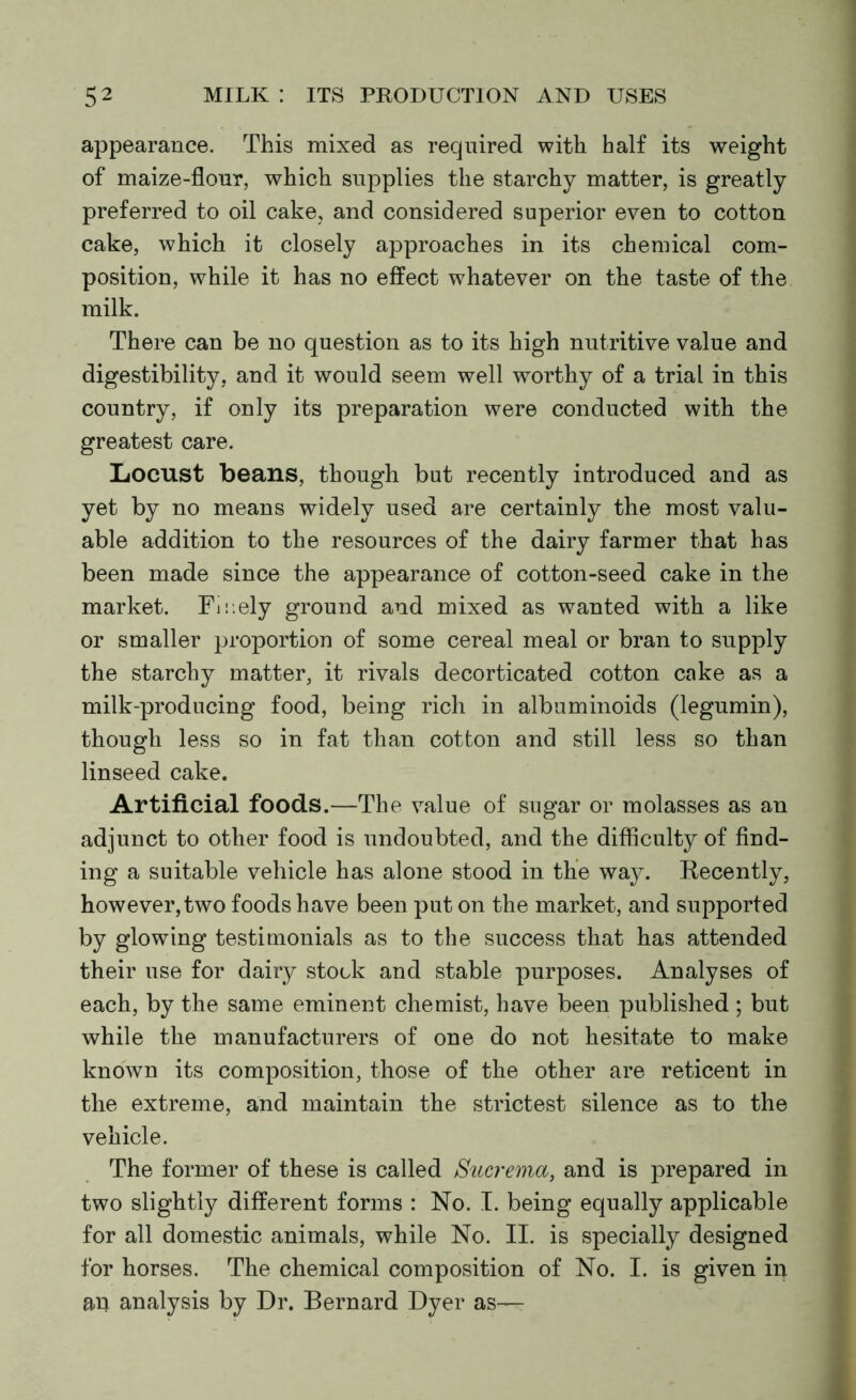 appearance. This mixed as required with half its weight of maize-flour, which supplies the starchy matter, is greatly preferred to oil cake, and considered superior even to cotton cake, which it closely approaches in its chemical com- position, while it has no effect whatever on the taste of the milk. There can be no question as to its high nutritive value and digestibility, and it would seem well worthy of a trial in this country, if only its preparation were conducted with the greatest care. Locust beans, though but recently introduced and as yet by no means widely used are certainly the most valu- able addition to the resources of the dairy farmer that has been made since the appearance of cotton-seed cake in the market. Finely ground and mixed as wanted with a like or smaller proportion of some cereal meal or bran to supply the starchy matter, it rivals decorticated cotton cake as a milk-producing food, being rich in albuminoids (legumin), though less so in fat than cotton and still less so than linseed cake. Artificial foods.—The value of sugar or molasses as an adjunct to other food is undoubted, and the difficulty of find- ing a suitable vehicle has alone stood in the way. Recently, however, two foods have been put on the market, and supported by glowing testimonials as to the success that has attended their use for dairy stock and stable purposes. Analyses of each, by the same eminent chemist, have been published ; but while the manufacturers of one do not hesitate to make known its composition, those of the other are reticent in the extreme, and maintain the strictest silence as to the vehicle. The former of these is called Sucrema, and is prepared in two slightly different forms : No. I. being equally applicable for all domestic animals, while No. II. is specially designed for horses. The chemical composition of No. I. is given in au analysis by Dr. Bernard Dyer as—