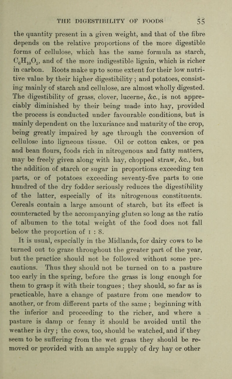 the quantity present in a given weight, and that of the fibre depends on the relative proportions of the more digestible forms of cellulose, which has the same formula as starch, CgH10O5, and of the more indigestible lignin, which is richer in carbon. Roots make up to some extent for their low nutri- tive value by their higher digestibility ; and potatoes, consist- ing mainly of starch and cellulose, are almost wholly digested. The digestibility of grass, clover, lucerne, &c., is not appre- ciably diminished by their being made into hay, provided the process is conducted under favourable conditions, but is mainly dependent on the luxuriance and maturity of the crop, being greatly impaired by age through the conversion of cellulose into ligneous tissue. Oil or cotton cakes, or pea and bean flours, foods rich in nitrogenous and fatty matters, may be freely given along with hay, chopped straw, &c., but the addition of starch or sugar in proportions exceeding ten parts, or of potatoes exceeding seventy-five parts to one hundred of the dry fodder seriously reduces the digestibility of the latter, especially of its nitrogenous constituents. Cereals contain a large amount of starch, bat its effect is counteracted by the accompanying gluten so long as the ratio of albumen to the total weight of the food does not fall below the proportion of i : 8. It is usual, especially in the Midlands, for dairy cows to be turned out to graze throughout the greater part of the year, but the practice should not be followed without some pre- cautions. Thus they should not be turned on to a pasture too early in the spring, before the grass is long enough for them to grasp it with their tongues ; they should, so far as is practicable, have a change of pasture from one meadow to another, or from different parts of the same ; beginning with the inferior and proceeding to the richer, and where a pasture is damp or fenny it should be avoided until the weather is dry; the cows, too, should be watched, and if they seem to be suffering from the wet grass they should be re- moved or provided with an ample supply of dry hay or other