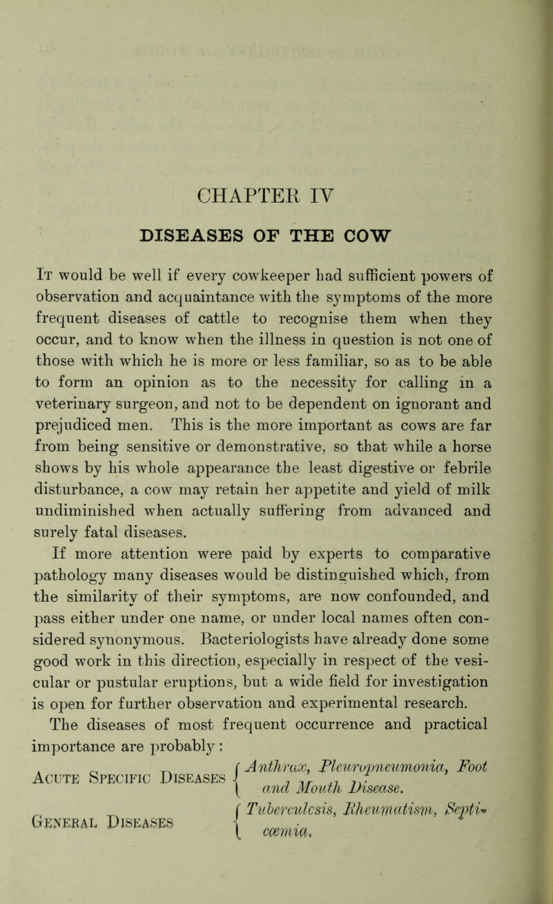 CHAPTER IV DISEASES OF THE COW It would be well if every cowkeeper had sufficient powers of observation and acquaintance with the symptoms of the more frequent diseases of cattle to recognise them when they occur, and to know when the illness in question is not one of those with which he is more or less familiar, so as to be able to form an opinion as to the necessity for calling in a veterinary surgeon, and not to be dependent on ignorant and prejudiced men. This is the more important as cows are far from being sensitive or demonstrative, so that while a horse shows by his whole appearance the least digestive or febrile disturbance, a cow may retain her appetite and yield of milk undiminished when actually suffering from advanced and surely fatal diseases. If more attention were paid by experts to comparative pathology many diseases would be distinguished which, from the similarity of their symptoms, are now confounded, and pass either under one name, or under local names often con- sidered synonymous. Bacteriologists have already done some good work in this direction, especially in respect of the vesi- cular or pustular eruptions, but a wide field for investigation is open for further observation and experimental research. The diseases of most frequent occurrence and practical importance are probably: Acute Specific Diseases General Diseases r Anthrax, Pleuropneumonia, Foot \ and Mouth Disease. f Tuberculosis, Pheumatisru, fiepti* \ cmiia,