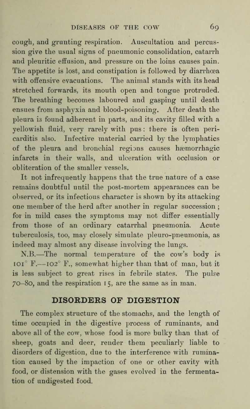 cough, and grunting respiration. Auscultation and percus- sion give the usual signs of pneumonic consolidation, catarrh and pleuritic effusion, and pressure on the loins causes pain. The appetite is lost, and constipation is followed by diarrhoea with offensive evacuations. The animal stands with its head stretched forwards, its mouth open and tongue protruded. The breathing becomes laboured and gasping until death ensues from asphyxia and blood-poisoning. After death the pleura is found adherent in parts, and its cavity filled with a yellowish fluid, very rarely with pus: there is often peri- carditis also. Infective material carried by the lymphatics of the pleura and bronchial regions causes haemorrhagic infarcts in their walls, and ulceration with occlusion or obliteration of the smaller vessels. It not infrequently happens that the true nature of a case remains doubtful until the post-mortem appearances can be observed, or its infectious character is shown by its attacking one member of the herd after another in regular succession ; for in mild cases the symptoms may not differ essentially from those of an ordinary catarrhal pneumonia. Acute tuberculosis, too, may closely simulate pleuro-pneumonia, as indeed may almost any disease involving the lungs. N.B.—The normal temperature of the cow’s body is ioi° F.—102° F., somewhat higher than that of man, but it is less subject to great rises in febrile states. The pulse 70-80, and the respiration 15, are the same as in man. DISORDERS OF DIGESTION The complex structure of the stomachs, and the length of time occupied in the digestive process of ruminants, and above all of the cow, whose food is more bulky than that of sheep, goats and deer, render them peculiarly liable to disorders of digestion, due to the interference with rumina- tion caused by the impaction of one or other cavity with food, or distension with the gases evolved in the fermenta- tion of undigested food.