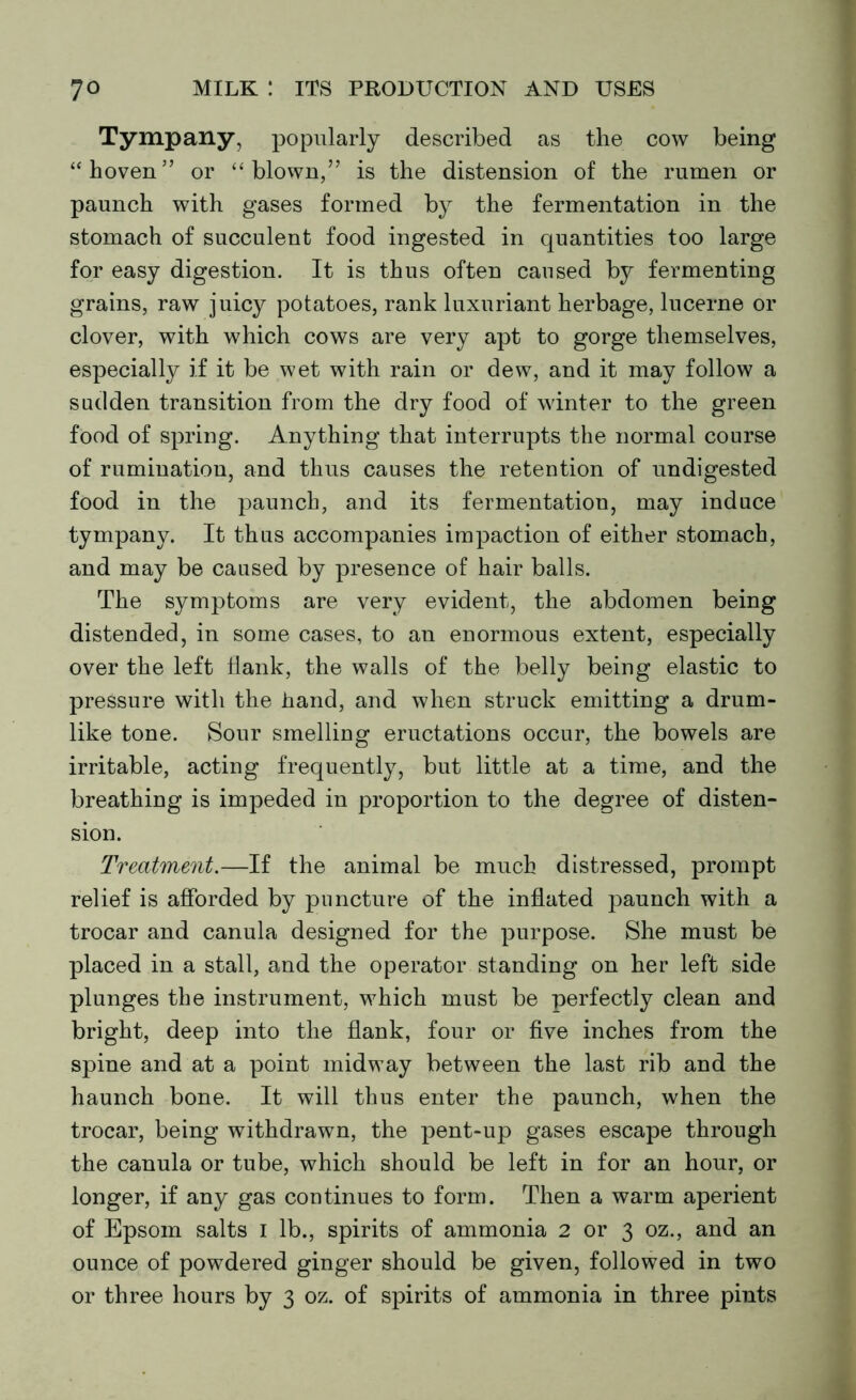 Tympany, popularly described as the cow being “hoven” or “blown,” is the distension of the rumen or paunch with gases formed by the fermentation in the stomach of succulent food ingested in quantities too large for easy digestion. It is thus often caused by fermenting grains, raw juicy potatoes, rank luxuriant herbage, lucerne or clover, with which cows are very apt to gorge themselves, especially if it be wet with rain or dew, and it may follow a sadden transition from the dry food of winter to the green food of spring. Anything that interrupts the normal course of rumination, and thus causes the retention of undigested food in the paunch, and its fermentation, may induce tympany. It thus accompanies impaction of either stomach, and may be caused by presence of hair balls. The symptoms are very evident, the abdomen being distended, in some cases, to an enormous extent, especially over the left Hank, the walls of the belly being elastic to pressure with the hand, and when struck emitting a drum- like tone. Sour smelling eructations occur, the bowels are irritable, acting frequently, but little at a time, and the breathing is impeded in proportion to the degree of disten- sion. Treatment.—If the animal be much distressed, prompt relief is afforded by puncture of the inflated paunch with a trocar and canula designed for the purpose. She must be placed in a stall, and the operator standing on her left side plunges the instrument, which must be perfectly clean and bright, deep into the flank, four or five inches from the spine and at a point midway between the last rib and the haunch bone. It will thus enter the paunch, when the trocar, being withdrawn, the pent-up gases escape through the canula or tube, which should be left in for an hour, or longer, if any gas continues to form. Then a warm aperient of Epsom salts I lb., spirits of ammonia 2 or 3 oz., and an ounce of powdered ginger should be given, followed in two or three hours by 3 oz. of spirits of ammonia in three pints