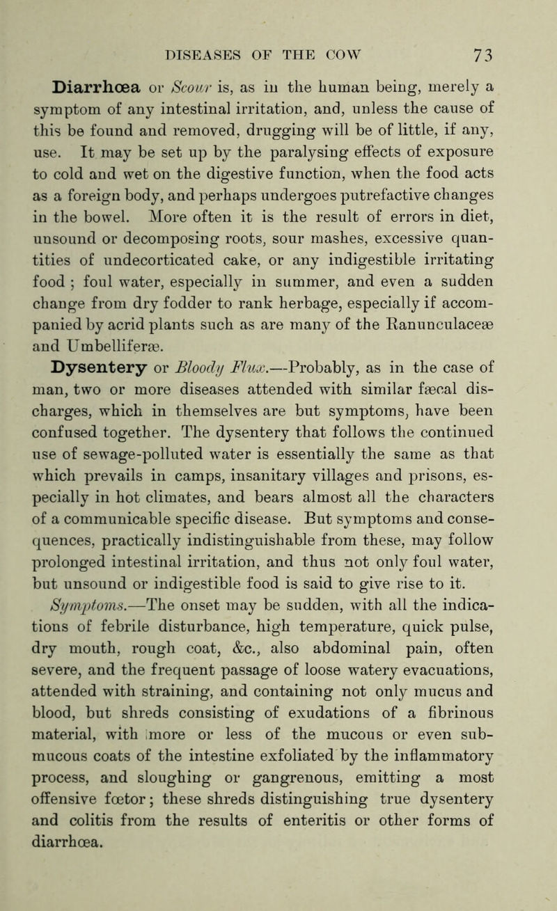 Diarrhoea or Scour is, as in the human being, merely a symptom of any intestinal irritation, and, unless the cause of this be found and removed, drugging will be of little, if any, use. It may be set up by the paralysing effects of exposure to cold and wet on the digestive function, when the food acts as a foreign body, and perhaps undergoes putrefactive changes in the bowel. More often it is the result of errors in diet, unsound or decomposing roots, sour mashes, excessive quan- tities of undecorticated cake, or any indigestible irritating food ; foul water, especially in summer, and even a sudden change from dry fodder to rank herbage, especially if accom- panied by acrid plants such as are many of the Ranunculaceae and Umbelliferse. Dysentery or Bloody Flux.—Probably, as in the case of man, two or more diseases attended with similar faecal dis- charges, which in themselves are but symptoms, have been confused together. The dysentery that follows the continued use of sewage-polluted water is essentially the same as that which prevails in camps, insanitary villages and prisons, es- pecially in hot climates, and bears almost all the characters of a communicable specific disease. But symptoms and conse- quences, practically indistinguishable from these, may follow prolonged intestinal irritation, and thus not only foul water, but unsound or indigestible food is said to give rise to it. Symptoms.—The onset may be sudden, with all the indica- tions of febrile disturbance, high temperature, quick pulse, dry mouth, rough coat, &c., also abdominal pain, often severe, and the frequent passage of loose watery evacuations, attended with straining, and containing not only mucus and blood, but shreds consisting of exudations of a fibrinous material, with imore or less of the mucous or even sub- mucous coats of the intestine exfoliated by the inflammatory process, and sloughing or gangrenous, emitting a most offensive fcetor; these shreds distinguishing true dysentery and colitis from the results of enteritis or other forms of diarrhoea.