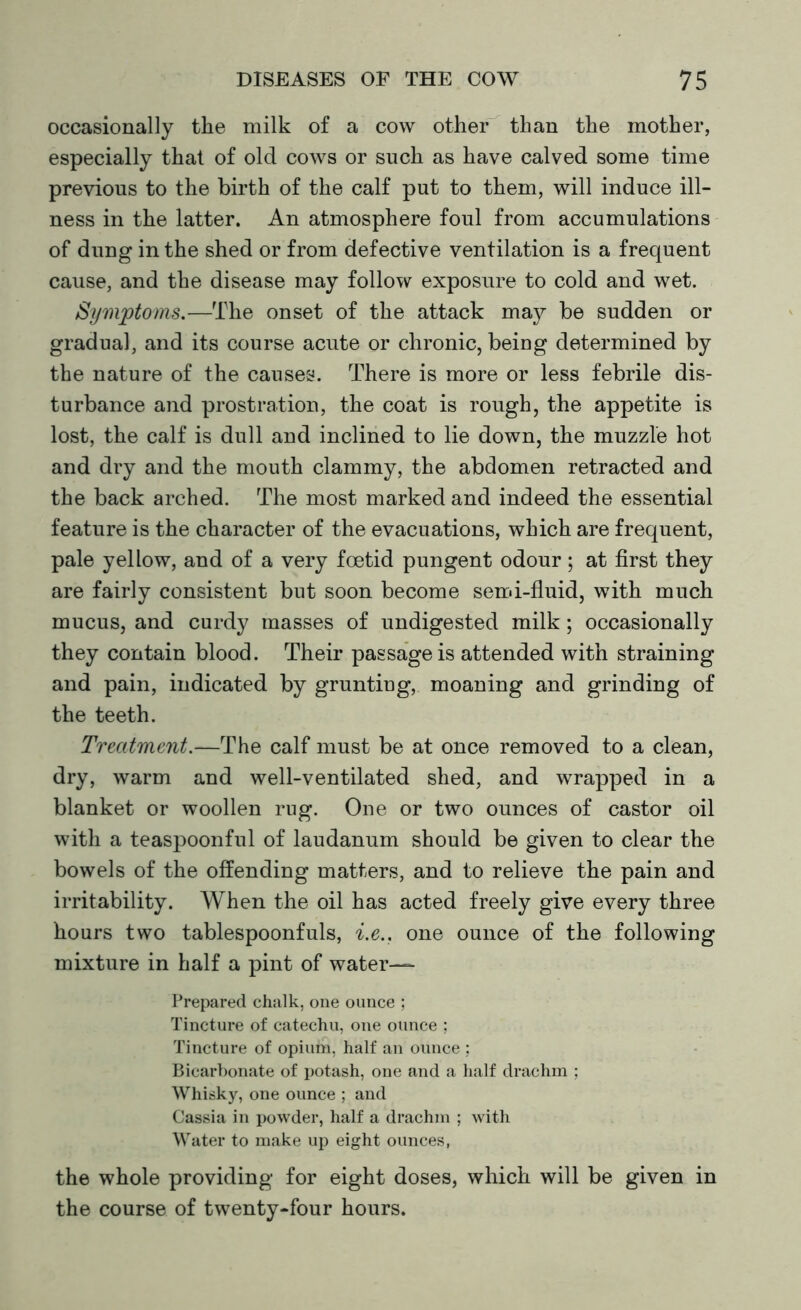 occasionally the milk of a cow other than the mother, especially that of old cows or such as have calved some time previous to the birth of the calf put to them, will induce ill- ness in the latter. An atmosphere foul from accumulations of dung in the shed or from defective ventilation is a frequent cause, and the disease may follow exposure to cold and wet. Symptoms.—The onset of the attack may be sudden or gradual, and its course acute or chronic, beiug determined by the nature of the causes. There is more or less febrile dis- turbance and prostration, the coat is rough, the appetite is lost, the calf is dull and inclined to lie down, the muzzle hot and dry and the mouth clammy, the abdomen retracted and the back arched. The most marked and indeed the essential feature is the character of the evacuations, which are frequent, pale yellow, and of a very foetid pungent odour ; at first they are fairly consistent but soon become semi-fluid, with much mucus, and curdy masses of undigested milk; occasionally they contain blood. Their passage is attended with straining and pain, indicated by grunting, moaning and grinding of the teeth. Treatment.—The calf must be at once removed to a clean, dry, warm and well-ventilated shed, and wrapped in a blanket or woollen rug. One or two ounces of castor oil with a teaspoonful of laudanum should be given to clear the bowels of the offending matters, and to relieve the pain and irritability. When the oil has acted freely give every three hours two tablespoonfuls, i.e.. one ounce of the following mixture in half a pint of water— Prepared chalk, one ounce ; Tincture of catechu, one ounce ; Tincture of opium, half an ounce ; Bicarbonate of potash, one and a half drachm ; Whisky, one ounce ; and Cassia in powder, half a drachm ; with Water to make up eight ounces, the whole providing for eight doses, which will be given in the course of twenty-four hours.