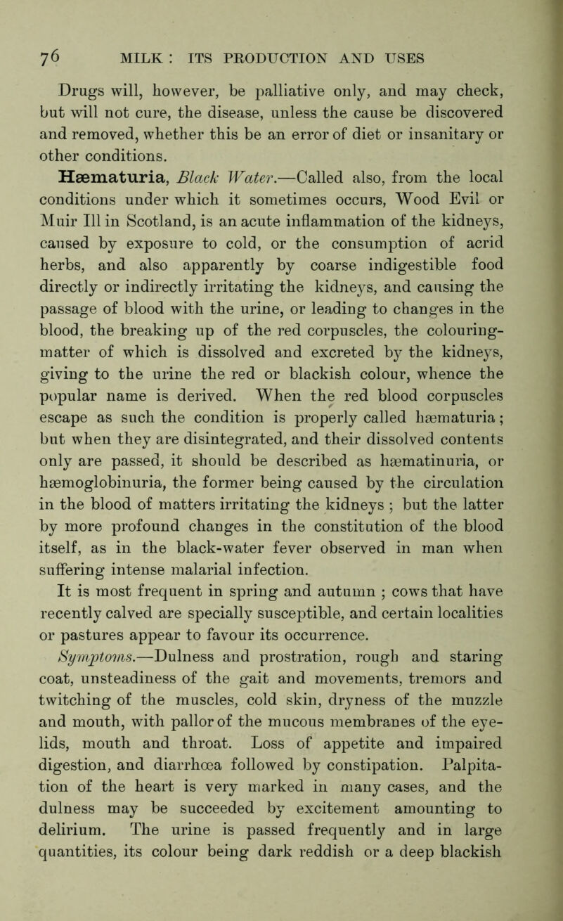 Drugs will, however, be palliative only, and may check, but will not cure, the disease, unless the cause be discovered and removed, whether this be an error of diet or insanitary or other conditions. Hsematuria, Black Water.—Called also, from the local conditions under which it sometimes occurs, Wood Evil or Muir 111 in Scotland, is an acute inflammation of the kidneys, caused by exposure to cold, or the consumption of acrid herbs, and also apparently by coarse indigestible food directly or indirectly irritating the kidneys, and causing the passage of blood with the urine, or leading to changes in the blood, the breaking up of the red corpuscles, the colouring- matter of which is dissolved and excreted by the kidneys, giving to the urine the red or blackish colour, whence the popular name is derived. When the red blood corpuscles escape as such the condition is properly called haematuria; but when they are disintegrated, and their dissolved contents only are passed, it should be described as haematinuria, or haemoglobinuria, the former being caused by the circulation in the blood of matters irritating the kidneys ; but the latter by more profound changes in the constitution of the blood itself, as in the black-water fever observed in man when suffering intense malarial infection. It is most frequent in spring and autumn ; cows that have recently calved are specially susceptible, and certain localities or pastures appear to favour its occurrence. Symptoms.—Dulness and prostration, rough and staring coat, unsteadiness of the gait and movements, tremors and twitching of the muscles, cold skin, dryness of the muzzle and mouth, with pallor of the mucous membranes of the eye- lids, mouth and throat. Loss of appetite and impaired digestion, and diarrhoea followed by constipation. Palpita- tion of the heart is very marked in many cases, and the dulness may be succeeded by excitement amounting to delirium. The urine is passed frequent^ and in large quantities, its colour being dark reddish or a deep blackish