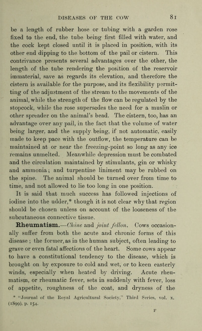 be a length of rubber hose or tubing with a garden rose fixed to the end, the tube being first filled with water, and the cock kept closed until it is placed in position, with its other end dipping to the bottom of the pail or cistern. This contrivance presents several advantages over the other, the length of the tube rendering the position of the reservoir immaterial, save as regards its elevation, and therefore the cistern is available for the purpose, and its flexibility permit- ting of the adjustment of the stream to the movements of the animal, while the strength of the flow can be regulated by the stopcock, while the rose supersedes the need for a muslin or other spreader on the animal’s bead. The cistern, too, has an advantage over any pail, in the fact that the volume of water being larger, and the supply being, if not automatic, easily made to keep pace with the outflow, the temperature can be maintained at or near the freezing-point so long as any ice remains unmelted. Meanwhile depression must be combated and the circulation maintained by stimulants, gin or whisky and ammonia; and turpentine liniment may be rubbed on the spine. The animal should be turned over from time to time, and not allowed to lie too long in one position. It is said that much success has followed injections of iodine into the udder,* though it is not clear why that region should be chosen unless on account of the looseness of the subcutaneous connective tissue. Rheumatism.—Chine and joint fellon. Cows occasion- ally suffer from both the acute and chronic forms of this disease ; the former, as in the human subject, often leading to grave or even fatal affections of the heart. Some cows appear to have a constitutional tendency to the disease, which is brought on by exposure to cold and wet, or to keen easterly winds, especially when heated by driving. Acute rheu- matism, or rheumatic fever, sets in suddenly with fever, loss of appetite, roughness of the coat, and dryness of the * “Journal of the Royal Agricultural Society,” Third Series, vol. x. (1899). p. 154. F