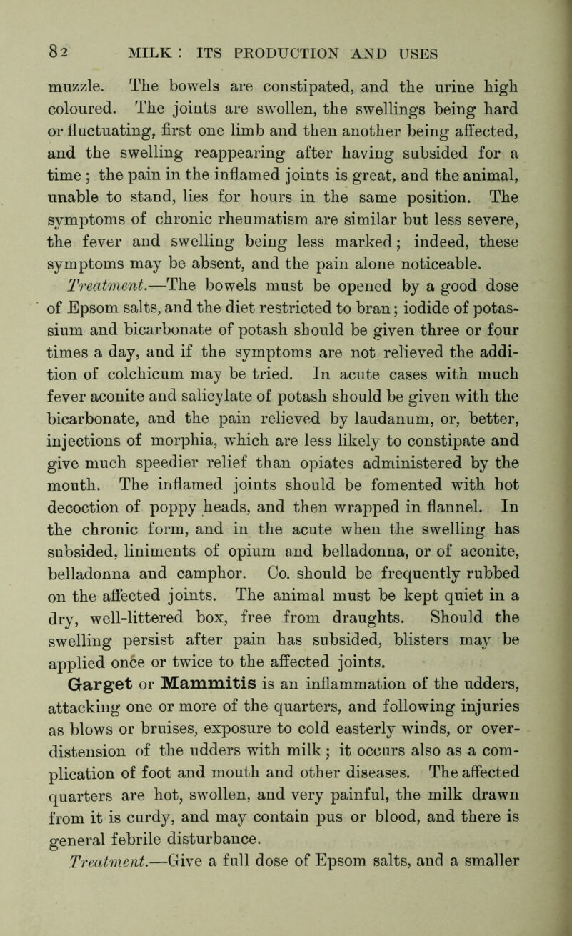 muzzle. The bowels are constipated, and the urine high coloured. The joints are swollen, the swellings being hard or fluctuating, first one limb and then another being affected, and the swelling reappearing after having subsided for a time ; the pain in the inflamed joints is great, and the animal, unable to stand, lies for hours in the same position. The symptoms of chronic rheumatism are similar but less severe, the fever and swelling being less marked; indeed, these symptoms may be absent, and the pain alone noticeable. Treatment.—The bowels must be opened by a good dose of Epsom salts, and the diet restricted to bran; iodide of potas- sium and bicarbonate of potash should be given three or four times a day, and if the symptoms are not relieved the addi- tion of colchicum may be tried. In acute cases with much fever aconite and salicylate of potash should be given with the bicarbonate, and the pain relieved by laudanum, or, better, injections of morphia, which are less likely to constipate and give much speedier relief than opiates adndnistered by the mouth. The inflamed joints should be fomented with hot decoction of poppy heads, and then wrapped in flannel. In the chronic form, and in the acute when the swelling has subsided, liniments of opium and belladonna, or of aconite, belladonna and camphor. Co. should be frequently rubbed on the affected joints. The animal must be kept quiet in a dry, well-littered box, free from draughts. Should the swelling persist after pain has subsided, blisters may be applied once or twice to the affected joints. Garget or Mammitis is an inflammation of the udders, attacking one or more of the quarters, and following injuries as blows or bruises, exposure to cold easterly winds, or over- distension of the udders with milk; it occurs also as a com- plication of foot and mouth and other diseases. The affected quarters are hot, swollen, and very painful, the milk drawn from it is curdy, and may contain pus or blood, and there is general febrile disturbance. O Treatment.—Give a full dose of Epsom salts, and a smaller