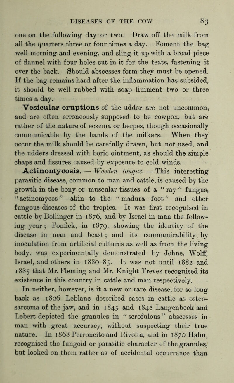 one on the following day or two. Draw off the milk from all the quarters three or four times a day. Foment the bag well morning and evening, and sling it up with a broad piece of flannel with four holes cut in it for the teats, fastening it over the back. Should abscesses form they must be opened. If the bag remains hard after the inflammation has subsided, it should be well rubbed with soap liniment two or three times a day. Vesicular eruptions of the udder are not uncommon* and are often erroneously supposed to be cowpox, but are rather of the nature of eczema or herpes, though occasionally communicable by the hands of the milkers* When they occur the milk should be carefully drawn, but not used, and the udders dressed with boric ointment, as should the simple chaps and fissures caused by exposure to cold winds. Actinomycosis. — Wooden tongue. —- This interesting parasitic disease, common to man and cattle, is caused by the growth in the bony or muscular tissues of a (l ray ” fungus* “ actinomyces —akin to the “madura foot” and other fungous diseases of the tropics. It was first recognised in cattle by Bollinger in 1876, and by Israel in man the follow* ing year ; Ponfick, in 1879, showing the identity of the disease in man and beast; and its communicability by inoculation from artificial cultures as well as from the living body, was experimentally demonstrated by Johne, Wolff, Israel, and others in 1880-85. It was not until 1882 and 1885 that Mr. Fleming and Mr. Knight Treves recognised its existence in this country in cattle and man respectively. In neither, however, is it a new or rare disease, for so long back as 1826 Leblanc described cases in cattle as osteo- sarcoma of the jaw, and in 1845 and 1848 Langenbeck and Lebert depicted the granules in “ scrofulous ” abscesses in man with great accuracy, without suspecting their true nature. In 1868 Perroncito and Rivolta, and in 1870 Hahn, recognised the fungoid or parasitic character of the granules, but looked on them rather as of accidental occurrence than