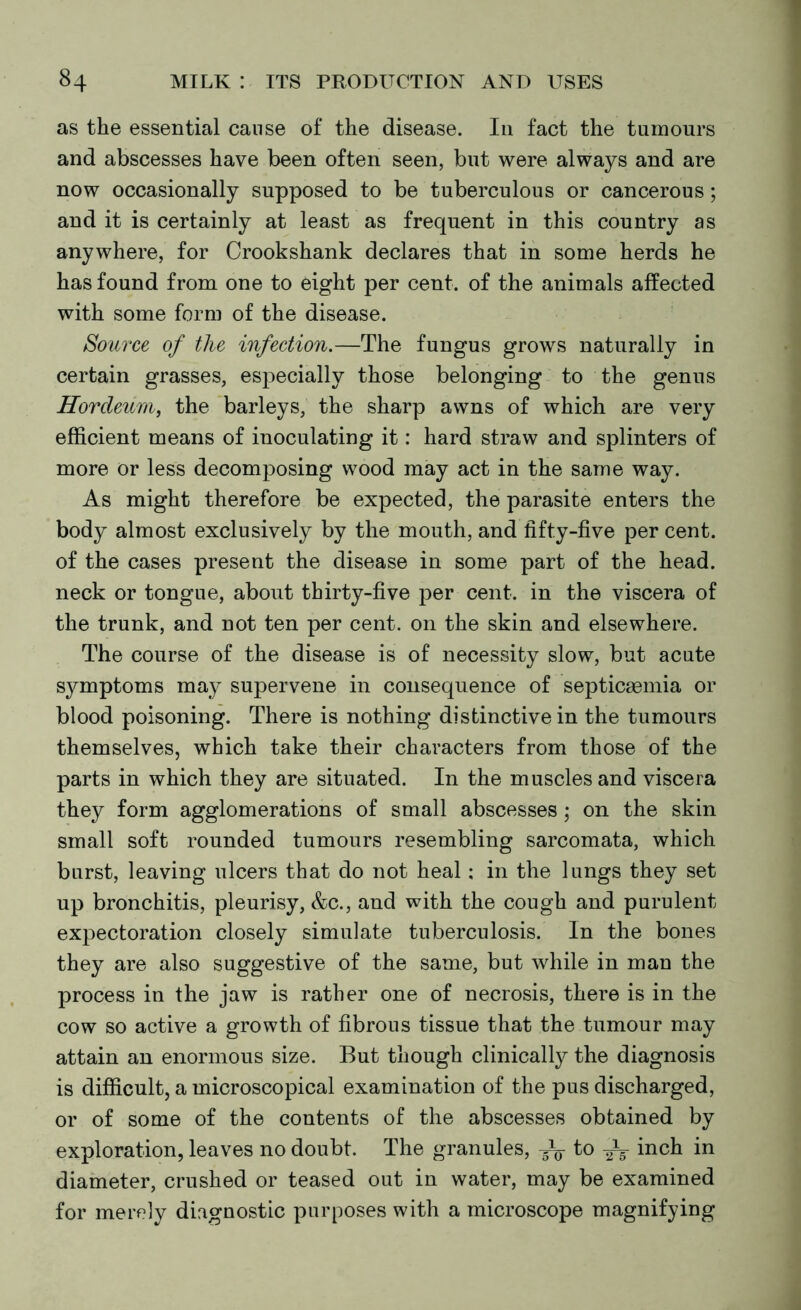 as the essential cause of the disease. In fact the tumours and abscesses have been often seen, but were always and are now occasionally supposed to be tuberculous or cancerous; and it is certainly at least as frequent in this country as anywhere, for Crookshank declares that in some herds he has found from one to eight per cent, of the animals affected with some form of the disease. Source of the infection.—The fungus grows naturally in certain grasses, especially those belonging to the genus ITordeum, the barleys, the sharp awns of which are very efficient means of inoculating it: hard straw and splinters of more or less decomposing wood may act in the same way. As might therefore be expected, the parasite enters the body almost exclusively by the mouth, and fifty-five per cent, of the cases present the disease in some part of the head, neck or tongue, about thirty-five per cent, in the viscera of the trunk, and not ten per cent, on the skin and elsewhere. The course of the disease is of necessity slow, but acute symptoms may supervene in consequence of septicaemia or blood poisoning. There is nothing distinctive in the tumours themselves, which take their characters from those of the parts in which they are situated. In the muscles and viscera they form agglomerations of small abscesses ; on the skin small soft rounded tumours resembling sarcomata, which burst, leaving ulcers that do not heal; in the lungs they set up bronchitis, pleurisy, &c., and with the cough and purulent expectoration closely simulate tuberculosis. In the bones they are also suggestive of the same, but while in man the process in the jaw is rather one of necrosis, there is in the cow so active a growth of fibrous tissue that the tumour may attain an enormous size. But though clinically the diagnosis is difficult, a microscopical examination of the pus discharged, or of some of the contents of the abscesses obtained by exploration, leaves no doubt. The granules, 5V to inch in diameter, crushed or teased out in water, may be examined for merely diagnostic purposes with a microscope magnifying