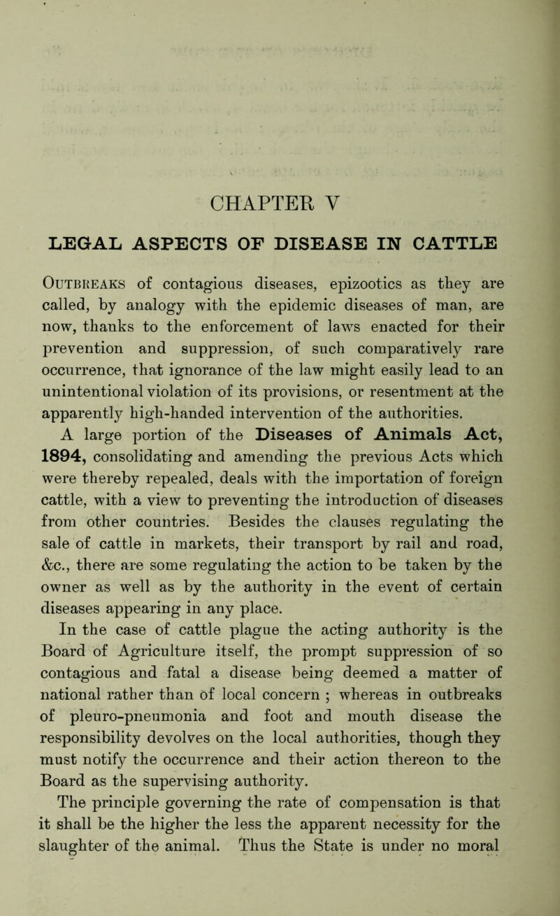 CHAPTER Y LEGAL ASPECTS OF DISEASE IN CATTLE Outbreaks of contagious diseases, epizootics as they are called, by analogy with the epidemic diseases of man, are now, thanks to the enforcement of laws enacted for their prevention and suppression, of such comparatively rare occurrence, that ignorance of the law might easily lead to an unintentional violation of its provisions, or resentment at the apparently high-handed intervention of the authorities. A large portion of the Diseases of Animals Act, 1894, consolidating and amending the previous Acts which were thereby repealed, deals with the importation of foreign cattle, with a view to preventing the introduction of diseases from other countries. Besides the clauses regulating the sale of cattle in markets, their transport by rail and road, &c., there are some regulating the action to be taken by the owner as well as by the authority in the event of certain diseases appearing in any place. In the case of cattle plague the acting authority is the Board of Agriculture itself, the prompt suppression of so contagious and fatal a disease being deemed a matter of national rather than of local concern ; whereas in outbreaks of pleuro-pneumonia and foot and mouth disease the responsibility devolves on the local authorities, though they must notify the occurrence and their action thereon to the Board as the supervising authority. The principle governing the rate of compensation is that it shall be the higher the less the apparent necessity for the slaughter of the animal. Thus the State is under no moral