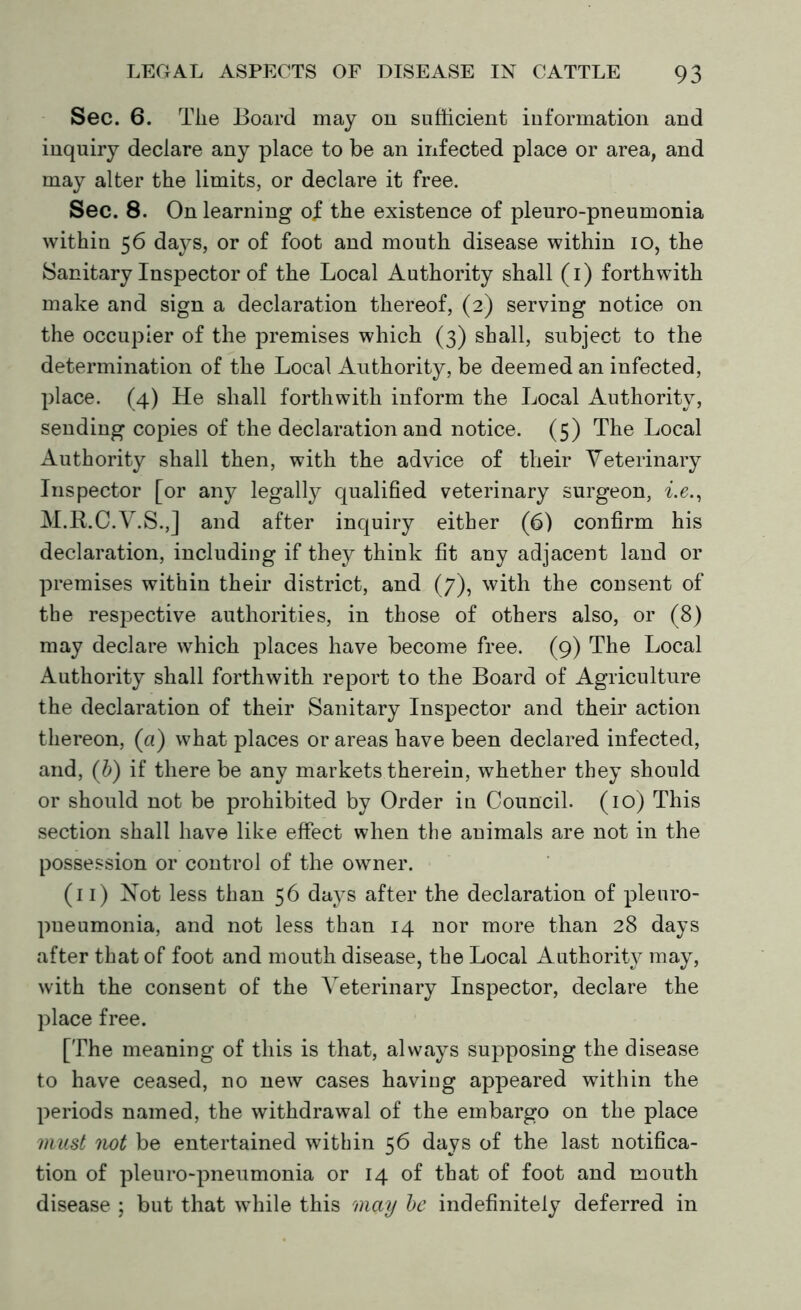 Sec. 6. The Board may on sufficient information and inquiry declare any place to be an infected place or area, and may alter the limits, or declare it free. Sec. 8. On learning of the existence of pleuro-pneumonia within 56 days, or of foot and mouth disease within 10, the Sanitary Inspector of the Local Authority shall (1) forthwith make and sign a declaration thereof, (2) serving notice on the occupier of the premises which (3) shall, subject to the determination of the Local Authority, be deemed an infected, place. (4) He shall forthwith inform the Local Authority, sending copies of the declaration and notice. (5) The Local Authority shall then, with the advice of their Veterinary Inspector [or any legally qualified veterinary surgeon, i.e., M.R.C.V.S.,] and after inquiry either (6) confirm his declaration, including if they think fit any adjacent land or premises within their district, and (7), with the consent of the respective authorities, in those of others also, or (8) may declare which places have become free. (9) The Local Authority shall forthwith report to the Board of Agriculture the declaration of their Sanitary Inspector and their action thereon, (a) what places or areas have been declared infected, and, (b) if there be any markets therein, whether they should or should not be prohibited by Order in Council. (10) This section shall have like effect when the animals are not in the possession or control of the owner. (11) Not less than 56 days after the declaration of pleuro- pneumonia, and not less than 14 nor more than 28 days after that of foot and mouth disease, the Local Authority may, with the consent of the Veterinary Inspector, declare the place free. [The meaning of this is that, always supposing the disease to have ceased, no new cases having appeared within the periods named, the withdrawal of the embargo on the place must not be entertained within 56 days of the last notifica- tion of pleuro-pneumonia or 14 of that of foot and mouth disease ; but that while this may be indefinitely deferred in