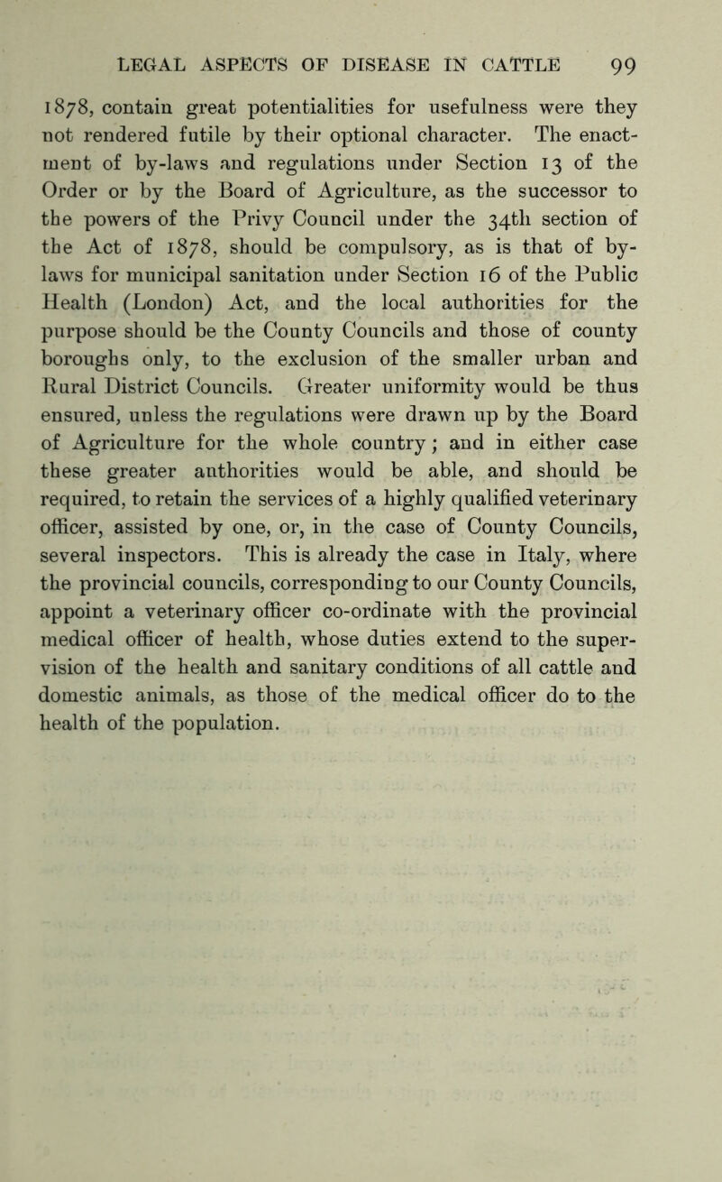 1878, contain great potentialities for usefulness were they not rendered futile by their optional character. The enact- ment of by-laws and regulations under Section 13 of the Order or by the Board of Agriculture, as the successor to the powers of the Privy Council under the 34th section of the Act of 1878, should be compulsory, as is that of by- laws for municipal sanitation under Section 16 of the Public Health (London) Act, and the local authorities for the purpose should be the County Councils and those of county boroughs only, to the exclusion of the smaller urban and Rural District Councils. Greater uniformity would be thus ensured, unless the regulations were drawn up by the Board of Agriculture for the whole country; and in either case these greater authorities would be able, and should be required, to retain the services of a highly qualified veterinary officer, assisted by one, or, in the case of County Councils, several inspectors. This is already the case in Italy, where the provincial councils, corresponding to our County Councils, appoint a veterinary officer co-ordinate with the provincial medical officer of health, whose duties extend to the super- vision of the health and sanitary conditions of all cattle and domestic animals, as those of the medical officer do to the health of the population.