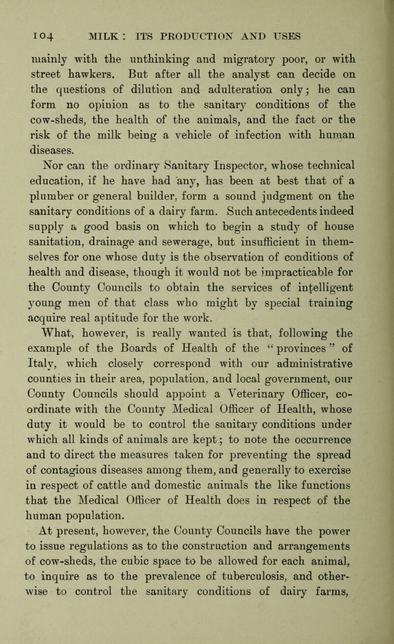 mainly with the unthinking and migratory poor, or with street hawkers. But after all the analyst can decide on the questions of dilution and adulteration only; he can form no opinion as to the sanitary conditions of the cow-sheds, the health of the animals, and the fact or the risk of the milk being a vehicle of infection with human diseases. Nor can the ordinary Sanitary Inspector, whose technical education, if he have had any, has been at best that of a plumber or general builder, form a sound judgment on the sanitary conditions of a dairy farm. Such antecedents indeed supply a good basis on which to begin a study of house sanitation, drainage and sewerage, but insufficient in them- selves for one whose duty is the observation of conditions of health and disease, though it would not be impracticable for the County Councils to obtain the services of intelligent young men of that class who might by special training acquire real aptitude for the work. What, however, is really wanted is that, following the example of the Boards of Health of the “ provinces ” of Italy, which closely correspond with our administrative counties in their area, population, and local government, our County Councils should appoint a Veterinary Officer, co- ordinate with the County Medical Officer of Health, whose duty it would be to control the sanitary conditions under which all kinds of animals are kept; to note the occurrence and to direct the measures taken for preventing the spread of contagious diseases among them, and generally to exercise in respect of cattle and domestic animals the like functions that the Medical Officer of Health does in respect of the human population. At present, however, the County Councils have the power to issue regulations as to the construction and arrangements of cow-sheds, the cubic space to be allowed for each animal, to inquire as to the prevalence of tuberculosis, and other- wise to control the sanitary conditions of dairy farms,