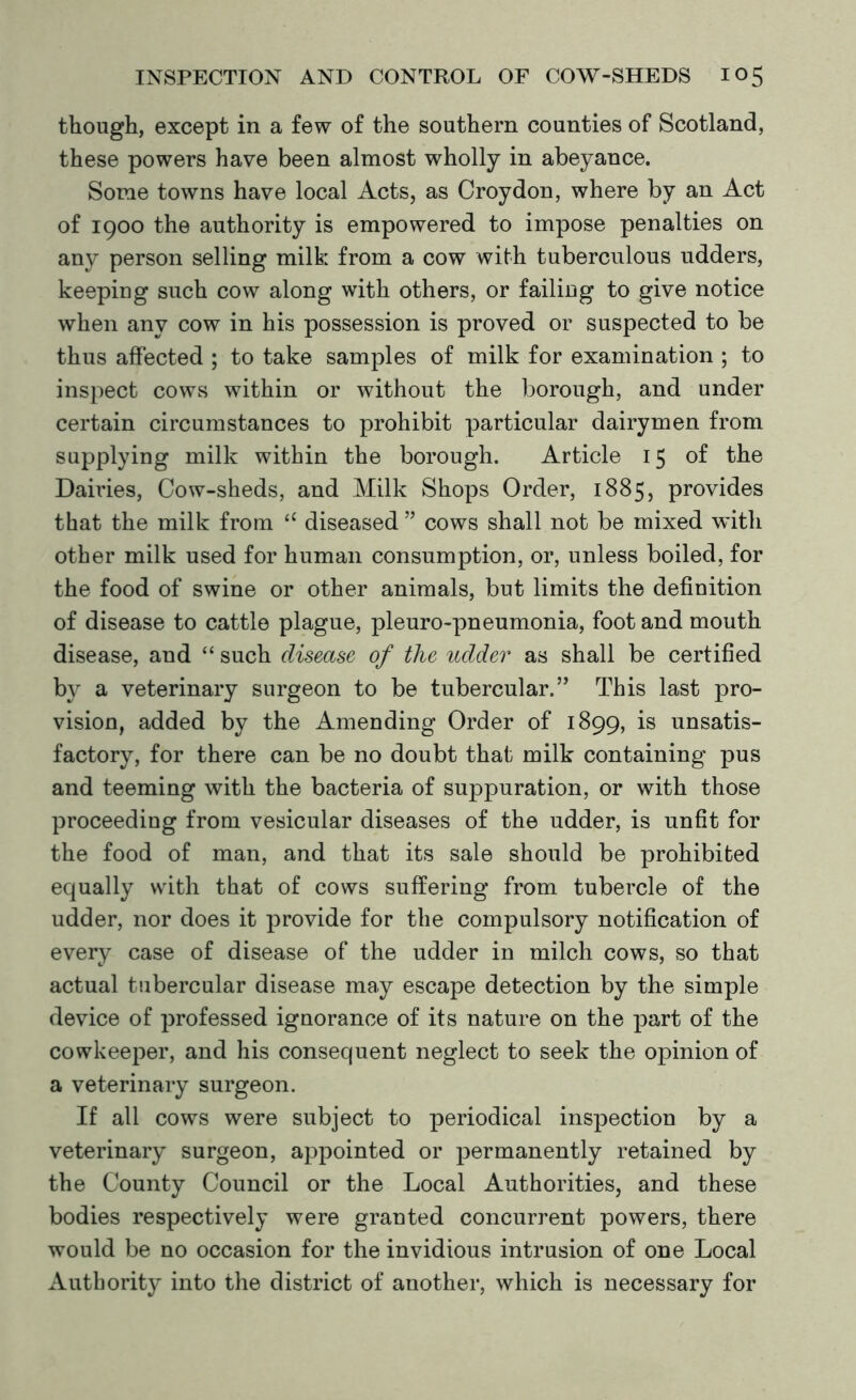 though, except in a few of the southern counties of Scotland, these powers have been almost wholly in abeyance. Some towns have local Acts, as Croydon, where by an Act of 1900 the authority is empowered to impose penalties on any person selling milk from a cow with tuberculous udders, keeping such cow along with others, or failing to give notice when any cow in his possession is proved or suspected to be thus affected ; to take samples of milk for examination ; to inspect cows within or without the borough, and under certain circumstances to prohibit particular dairymen from supplying milk within the borough. Article 15 of the Dairies, Cow-sheds, and Milk Shops Order, 1885, provides that the milk from “ diseased ” cows shall not be mixed with other milk used for human consumption, or, unless boiled, for the food of swine or other animals, but limits the definition of disease to cattle plague, pleuro-pneumonia, foot and mouth disease, and “ such disease of the udder as shall be certified by a veterinary surgeon to be tubercular.” This last pro- vision, added by the Amending Order of 1899, is unsatis- factory, for there can be no doubt that milk containing pus and teeming with the bacteria of suppuration, or with those proceeding from vesicular diseases of the udder, is unfit for the food of man, and that its sale should be prohibited equally with that of cows suffering from tubercle of the udder, nor does it provide for the compulsory notification of every case of disease of the udder in milch cows, so that actual tubercular disease may escape detection by the simple device of professed ignorance of its nature on the part of the cowkeeper, and his consequent neglect to seek the opinion of a veterinary surgeon. If all cows were subject to periodical inspection by a veterinary surgeon, appointed or permanently retained by the County Council or the Local Authorities, and these bodies respectively were granted concurrent powers, there would be no occasion for the invidious intrusion of one Local Authority into the district of another, which is necessary for