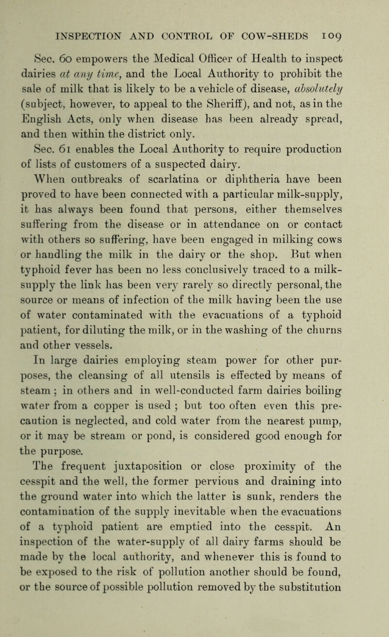 Sec. 60 empowers the Medical Officer of Health to inspect dairies at any time, and the Local Authority to prohibit the sale of milk that is likely to be a vehicle of disease, absolutely (subject, however, to appeal to the Sheriff), and not, as in the English Acts, only when disease has been already spread, and then within the district only. Sec. 61 enables the Local Authority to require production of lists of customers of a suspected dairy. When outbreaks of scarlatina or diphtheria have been proved to have been connected with a particular milk-supply, it has always been found that persons, either themselves suffering from the disease or in attendance on or contact with others so suffering, have been engaged in milking cows or handling the milk in the dairy or the shop. But when typhoid fever has been no less conclusively traced to a milk- supply the link has been veiy rarefy so directly personal, the source or means of infection of the milk having been the use of water contaminated with the evacuations of a typhoid patient, for diluting the milk, or in the washing of the churns aud other vessels. In large dairies employing steam power for other pur- poses, the cleansing of all utensils is effected by means of steam ; in others and in well-conducted farm dairies boiling water from a copper is used ; but too often even this pre- caution is neglected, and cold water from the nearest pump, or it may be stream or pond, is considered good enough for the purpose. The frequent juxtaposition or close proximity of the cesspit and the well, the former pervious and draining into the ground water into which the latter is sunk, renders the contamination of the supply inevitable when the evacuations of a typhoid patient are emptied into the cesspit. An inspection of the water-supply of all dairy farms should be made by the local authority, and whenever this is found to be exposed to the risk of pollution another should be found, or the source of possible pollution removed by the substitution