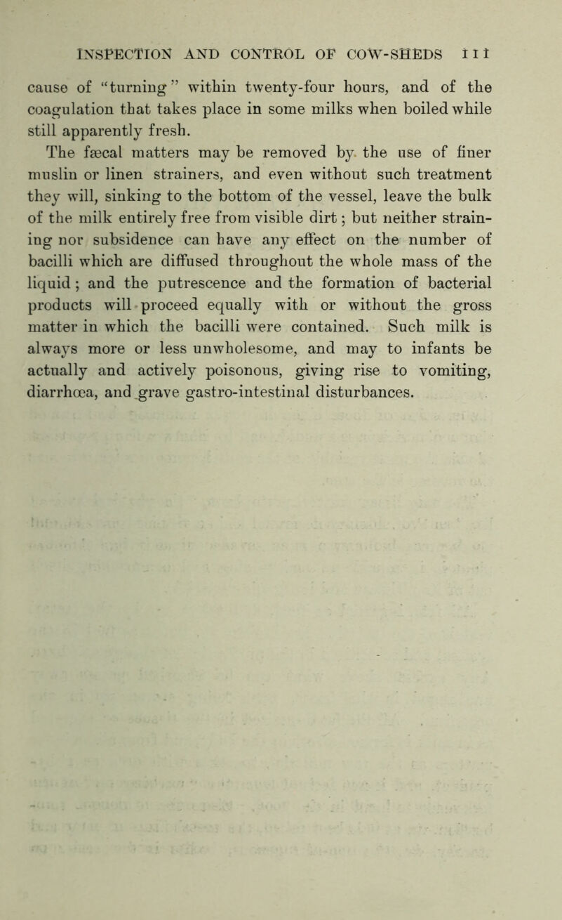 cause of ‘‘turning” within twenty-four hours, and of the coagulation that takes place in some milks when boiled while still apparently fresh. The faecal matters may be removed by, the use of finer muslin or linen strainers, and even without such treatment they will, sinking to the bottom of the vessel, leave the bulk of the milk entirely free from visible dirt; but neither strain- ing nor subsidence can have any effect on the number of bacilli which are diffused throughout the whole mass of the liquid ; and the putrescence and the formation of bacterial products will proceed equally with or without the gross matter in which the bacilli were contained. Such milk is always more or less unwholesome, and may to infants be actually and actively poisonous, giving rise to vomiting, diarrhoea, and grave gastro-intestinal disturbances.