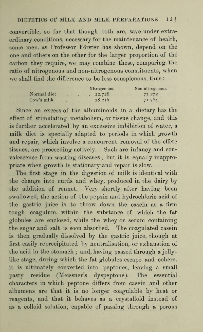 convertible, so far that though both are, save under extra- ordinary conditions, necessary for the maintenance of health, some men, as Professor Forster has shown, depend on the one and others on the other for the larger proportion of the carbon they require, we may combine these, comparing the ratio of nitrogenous and non-nitrogenous constituents, when we shall find the difference to be less conspicuous, thus: Nitrogenous. Non-nitrogenous. Normal diet . . . 22.728 77.272 Cow’s milk . . . 28.216 71*784 Since an excess of the albuminoids in a dietary has the effect of stimulating metabolism, or tissue change, and this is further accelerated by an excessive imbibition of water, a milk diet is specially adapted to periods in which growth and repair, which involve a concurrent removal of the effete tissues, are proceeding actively. Such are infancy and con- valescence from wasting diseases; but it is equally inappro- priate when growth is stationary and repair is slow. The first stage in the digestion of milk is identical with the change into curds and whey, produced in the dairy by the addition of rennet. Very shortly after having been swallowed, the action of the pepsin and hydrochloric acid of the gastric juice is to throw down the casein as a firm tough coagulum, within the substance of which the fat globules are enclosed, while the whey or serum containing the sugar and salt is soon absorbed. The coagulated casein is then gradually dissolved by the gastric juice, though at first easily reprecipitated by neutralisation, or exhaustion of the acid in the stomach ; and, having passed through a jelly- like stage, during which the fat globules escape and cohere, it is ultimately converted into peptones, leaving a small pasty residue (Meissner’s dyspeptone). The essential characters in which peptone differs from casein and other albumens are that it is no longer coagulable by heat or reagents, and that it behaves as a crystalloid instead of as a colloid solution, capable of passing through a porous