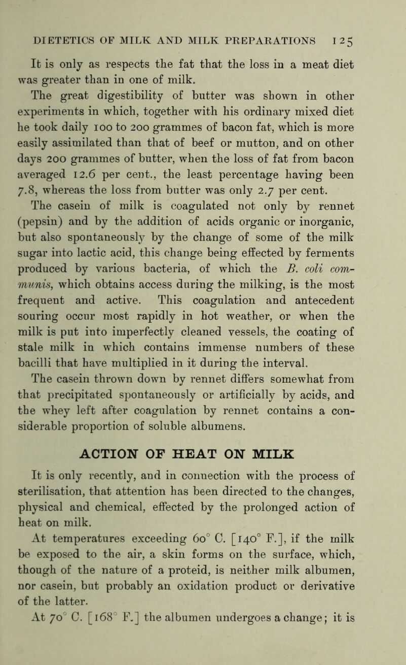 It is only as respects the fat that the loss in a meat diet was greater than in one of milk. The great digestibility of butter was shown in other experiments in which, together with his ordinary mixed diet he took daily 100 to 200 grammes of bacon fat, which is more easily assimilated than that of beef or mutton, and on other days 200 grammes of butter, when the loss of fat from bacon averaged 12.6 per cent., the least percentage having been 7.8, whereas the loss from batter was only 2.7 per cent. The casein of milk is coagulated not only by rennet (pepsin) and by the addition of acids organic or inorganic, but also spontaneously by the change of some of the milk sugar into lactic acid, this change being effected by ferments produced by various bacteria, of which the B. coli com- munis, which obtains access daring the milking, is the most frequent and active. This coagulation and antecedent souring occur most rapidly in hot weather, or when the milk is put into imperfectly cleaned vessels, the coating of stale milk in which contains immense numbers of these bacilli that have multiplied in it during the interval. The casein thrown down by rennet differs somewhat from that precipitated spontaneously or artificially by acids, and the whey left after coagulation by rennet contains a con- siderable proportion of soluble albumens. ACTION OF HEAT ON MILK It is only recently, and in connection with the process of sterilisation, that attention has been directed to the changes, physical and chemical, effected by the prolonged action of heat on milk. At temperatures exceeding 6o° C. [140° F.], if the milk be exposed to the air, a skin forms on the surface, which, though of the nature of a proteid, is neither milk albumen, nor casein, but probably an oxidation product or derivative of the latter. At 7o° C. [1680 F„] the albumen undergoes a change; it is