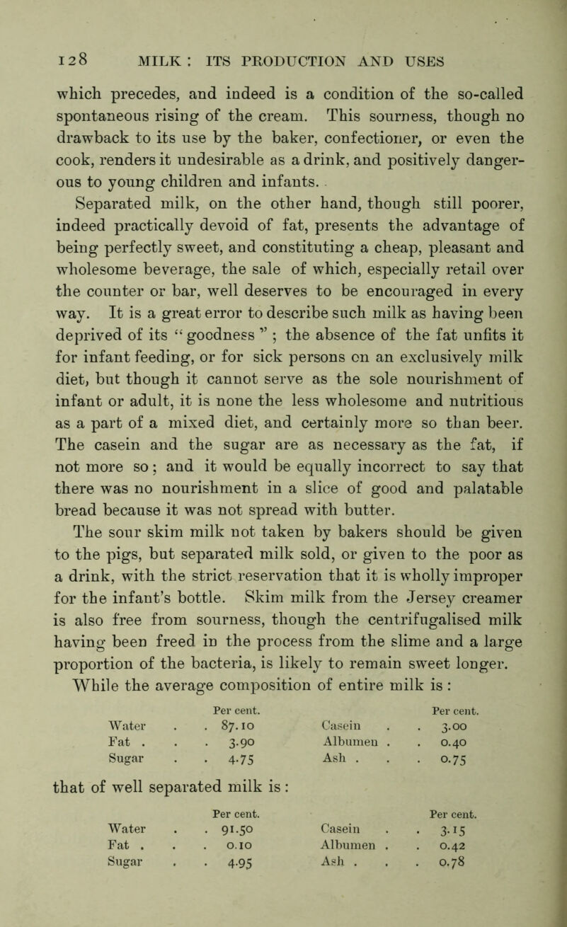 which precedes, and indeed is a condition of the so-called spontaneous rising of the cream. This sourness, though no drawback to its use by the baker, confectioner, or even the cook, renders it undesirable as a drink, and positively danger- ous to young children and infants. Separated milk, on the other hand, though still poorer, indeed practically devoid of fat, presents the advantage of being perfectly sweet, and constituting a cheap, pleasant and wholesome beverage, the sale of which, especially retail over the counter or bar, well deserves to be encouraged in every way. It is a great error to describe such milk as having been deprived of its “ goodness ” ; the absence of the fat unfits it for infant feeding, or for sick persons on an exclusive^ milk diet, but though it cannot serve as the sole nourishment of infant or adult, it is none the less wholesome and nutritious as a part of a mixed diet, and certainly more so than beer. The casein and the sugar are as necessary as the fat, if not more so; and it would be equally incorrect to say that there was no nourishment in a slice of good and palatable bread because it was not spread with butter. The sour skim milk not taken by bakers should be given to the pigs, but separated milk sold, or given to the poor as a drink, with the strict reservation that it is wholly improper for the infant’s bottle. Skim milk from the Jersey creamer is also free from sourness, though the centrifugalised milk having been freed in the process from the slime and a large proportion of the bacteria, is likely to remain sweet longer. While the average composition of entire milk is : Per cent. Per cent. Water . 87.10 Casein • 3-00 Fat . . 3-90 Albumen . 0.40 Sugar • 4-75 Ash . • 0.75 well separated milk is: Per cent. Per cent. Water • 91-50 Casein • 3-15 Fat . . . 0.10 Albumen . 0.42 Sugar • 4-95 Ash . 0.78