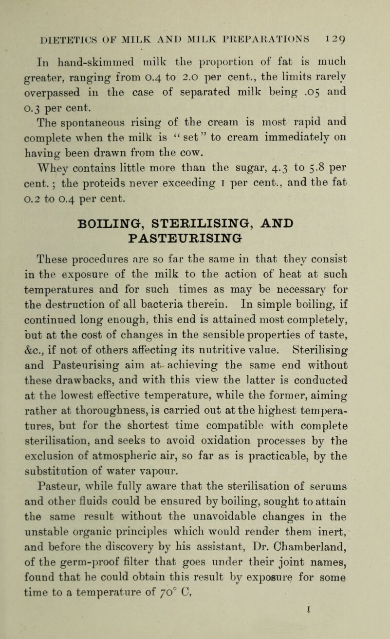 In hand-skimmed milk the proportion of fat is much greater, ranging from 0.4 to 2.0 per cent., the limits rarely overpassed in the case of separated milk being .05 and 0.3 per cent. The spontaneous rising of the cream is most rapid and complete when the milk is “ set” to cream immediately on having been drawn from the cow. Whey contains little more than the sugar, 4.3 to 5.8 per cent.; the proteids never exceeding 1 per cent., and the fat 0.2 to 0.4 per cent. BOILING, STERILISING, AND PASTEURISING These procedures are so far the same in that they consist in the exposure of the milk to the action of heat at such temperatures and for such times as may be necessary for the destruction of all bacteria therein. In simple boiling, if continued long enough, this end is attained most completely, but at the cost of changes in the sensible properties of taste, &c., if not of others affecting its nutritive value. Sterilising and Pasteurising aim at- achieving the same end without these drawbacks, and with this view the latter is conducted at the lowest effective temperature, while the former, aiming rather at thoroughnesses carried out at the highest tempera- tures, but for the shortest time compatible with complete sterilisation, and seeks to avoid oxidation processes by the exclusion of atmospheric air, so far as is practicable, by the substitution of water vapour. Pasteur, while fully aware that the sterilisation of serums and other fluids could be ensured by boiling, sought to attain the same result without the unavoidable changes in the unstable organic principles which would render them inert, and before the discovery by his assistant, Dr. Chamberland, of the germ-proof filter that goes under their joint names, found that he could obtain this result by exposure for some time to a temperature of 70° C. J