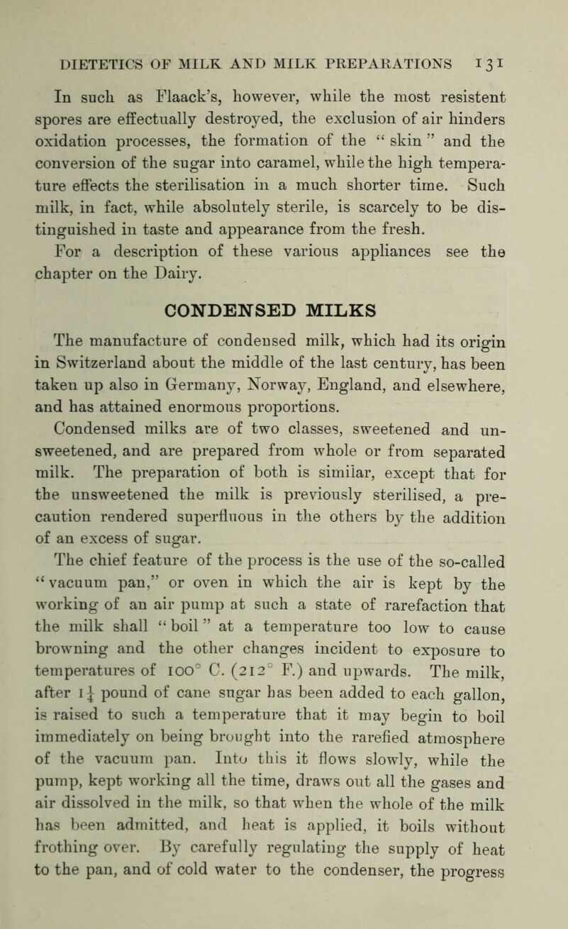 In such as Flaack’s, however, while the most resistent spores are effectually destroyed, the exclusion of air hinders oxidation processes, the formation of the “ skin ” and the conversion of the sugar into caramel, while the high tempera- ture effects the sterilisation in a much shorter time. Such milk, in fact, while absolutely sterile, is scarcely to be dis- tinguished in taste and appearance from the fresh. For a description of these various appliances see the chapter on the Dairy. CONDENSED MILKS The manufacture of condensed milk, which had its origin in Switzerland about the middle of the last century, has been taken up also in Germany, Norway, England, and elsewhere, and has attained enormous proportions. Condensed milks are of two classes, sweetened and un- sweetened, and are prepared from whole or from separated milk. The preparation of both is similar, except that for the unsweetened the milk is previously sterilised, a pre- caution rendered superfluous in the others by the addition of an excess of sugar. The chief feature of the process is the use of the so-called “ vacuum pan,” or oven in which the air is kept by the working of an air pump at such a state of rarefaction that the milk shall “ boil ” at a temperature too low to cause browning and the other changes incident to exposure to temperatures of ioo° C. (212° F.) and upwards. The milk, after pound of cane sugar has been added to each gallon, is raised to such a temperature that it may begin to boil immediately on being brought into the rarefied atmosphere of the vacuum pan. Into this it flows slowly, while the pump, kept working all the time, draws out all the gases and air dissolved in the milk, so that when the whole of the milk has been admitted, and heat is applied, it boils without frothing over. By carefully regulating the supply of heat to the pan, and of cold water to the condenser, the progress