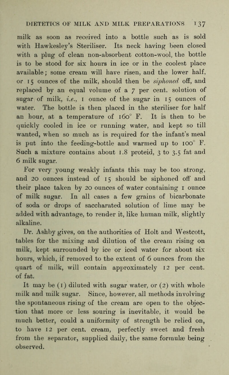 milk as soon as received into a bottle such as is sold with Hawkesley’s Steriliser. Its neck having been closed with a plug of clean non-absorbent cotton-wool, the bottle is to be stood for six hours in ice or in the coolest place available; some cream will have risen, and the lower half, or 15 ounces of the milk, should then be siphoned off, and replaced by an equal volume of a 7 per cent, solution of sugar of milk, i.e., 1 ounce of the sugar in 15 ounces of water. The bottle is then placed in the steriliser for half an hour, at a temperature of 1600 F. It is then to be quickly cooled in ice or running water, and kept so till wanted, when so much as is required for the infant’s meal is put into the feeding-bottle and warmed up to ioo° F. Such a mixture contains about 1.8 proteid, 3 to 3.5 fat and 6 milk sugar. For very young weakly infants this may be too strong, and 20 ounces instead of 15 should be siphoned off and their place taken by 20 ounces of water containing 1 ounce of milk sugar. In all cases a few grains of bicarbonate of soda or drops of saccharated solution of lime may be added with advantage, to render it, like human milk, slightly alkaline. Dr. Ashby gives, on the authorities of Holt and Westcott, tables for the mixing and dilution of the cream rising on milk, kept surrounded by ice or iced water for about six hours, which, if removed to the extent of 6 ounces from the quart of milk, will contain approximately 12 per cent, of fat. It may be (1) diluted with sugar water, or (2) with whole milk and milk sugar. Since, however, all methods involving the spontaneous rising of the cream are open to the objec- tion that more or less souring is inevitable, it would be much better, could a uniformity of strength be relied on, to have 12 per cent, cream, perfectly sweet and fresh from the separator, supplied daily, the same formulae being observed.