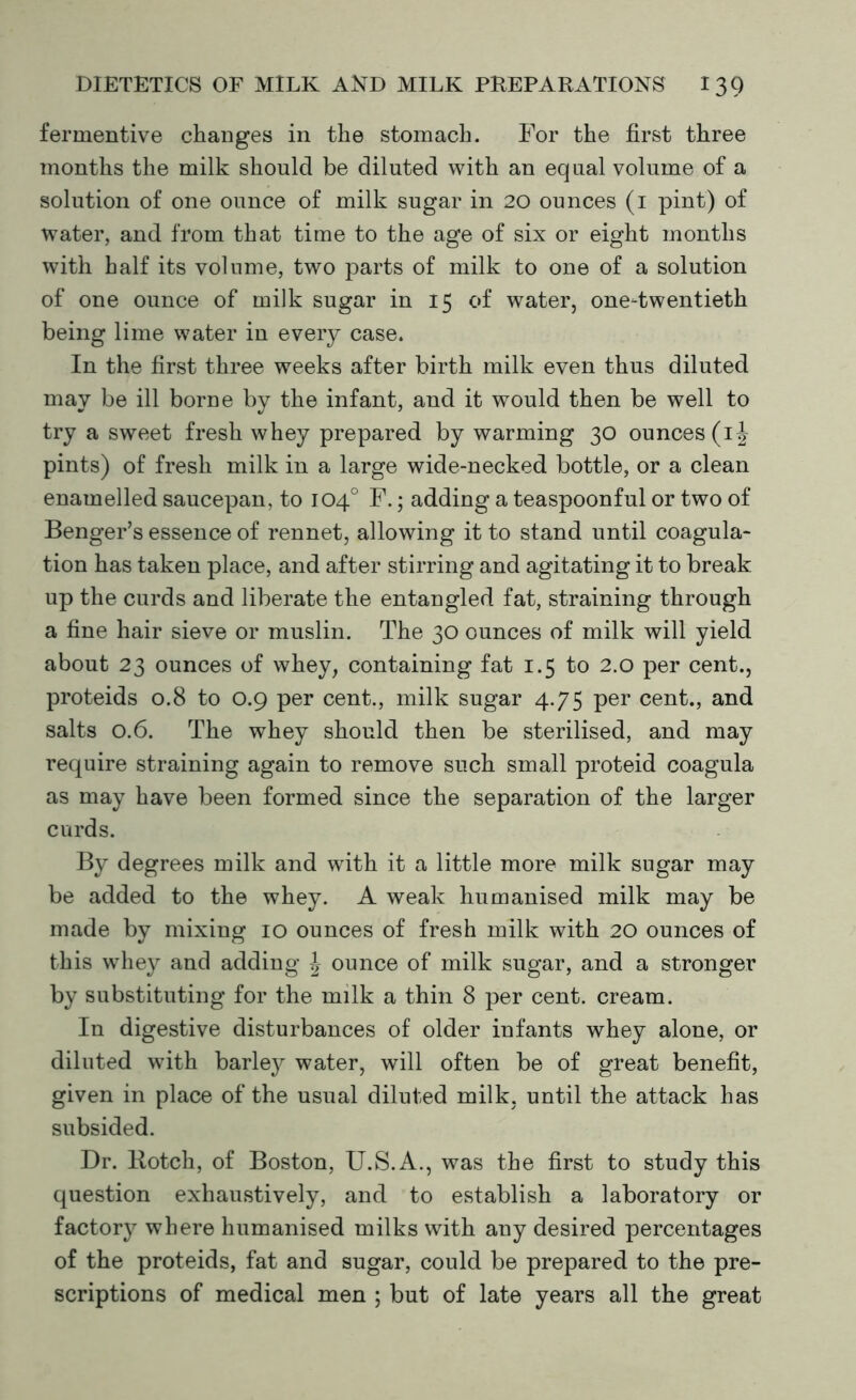 fermentive changes in the stomach. For the first three months the milk should be diluted with an equal volume of a solution of one ounce of milk sugar in 20 ounces (1 pint) of water, and from that time to the age of six or eight months with half its volume, two parts of milk to one of a solution of one ounce of milk sugar in 15 of water, one-twentieth being lime water in every case. In the first three weeks after birth milk even thus diluted may be ill borne by the infant, and it would then be well to try a sweet fresh whey prepared by warming 30 ounces (ij pints) of fresh milk in a large wide-necked bottle, or a clean enamelled saucepan, to 104° F.; adding a teaspoonful or two of Benger’s essence of rennet, allowing it to stand until coagula- tion has taken place, and after stirring and agitating it to break up the curds and liberate the entangled fat, straining through a fine hair sieve or muslin. The 30 ounces of milk will yield about 23 ounces of whey, containing fat 1.5 to 2.0 per cent., proteids 0.8 to 0.9 per cent., milk sugar 4.75 per cent., and salts 0.6. The whey should then be sterilised, and may require straining again to remove such small proteid coagula as may have been formed since the separation of the larger curds. By degrees milk and with it a little more milk sugar may be added to the whey. A weak humanised milk may be made by mixing 10 ounces of fresh milk with 20 ounces of this whey and adding \ ounce of milk sugar, and a stronger by substituting for the milk a thin 8 per cent, cream. In digestive disturbances of older infants whey alone, or diluted with barley water, will often be of great benefit, given in place of the usual diluted milk, until the attack has subsided. Dr. Botch, of Boston, U.S.A., was the first to study this question exhaustively, and to establish a laboratory or factory where humanised milks with any desired percentages of the proteids, fat and sugar, could be prepared to the pre- scriptions of medical men ; but of late years all the great