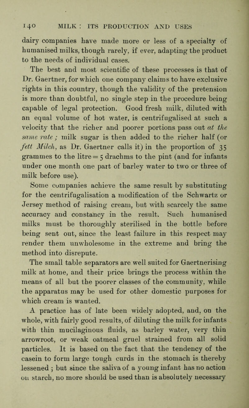 dairy companies have made more or less of a specialty of humanised milks, though rarely, if ever, adapting the product to the needs of individual cases. The best and most scientific of these processes is that of Dr. Gaertner, for which one company claims to have exclusive rights in this country, though the validity of the pretension is more than doubtful, no single step in the procedure being capable of legal protection. Good fresh milk, diluted with an equal volume of hot water, is centrifugalised at such a velocity that the richer and poorer portions pass out at the same rate ; milk sugar is then added to the richer half (or fett Milch, as Dr. Gaertner calls it) in the proportion of 35 grammes to the litre = 5 drachms to the pint (and for infants under one month one part of barley water to two or three of milk before use). Some companies achieve the same result by substituting for the centrifugalisation a modification of the Schwartz or Jersey method of raising cream, but with scarcely the same accuracy and constancy in the result. Such humanised milks must be thoroughly sterilised in the bottle before being sent out, since the least failure in this respect may render them unwholesome in the extreme and bring the method into disrepute. The small table separators are well suited for Gaertnerising milk at home, and their price brings the process within the means of all but the poorer classes of the community, while the apparatus may be used for other domestic purposes for which cream is wanted. A practice has of late been widely adopted, aud, on the whole, with fairly good results, of diluting the milk for infants with thin mucilaginous fluids, as barley water, very thin arrowroot, or weak oatmeal gruel strained from all solid particles. It is based on the fact that the tendency of the casein to form large tough curds in the stomach is thereby lessened ; but since the saliva of a young infant has no action on starch, no more should be used than is absolutely necessary