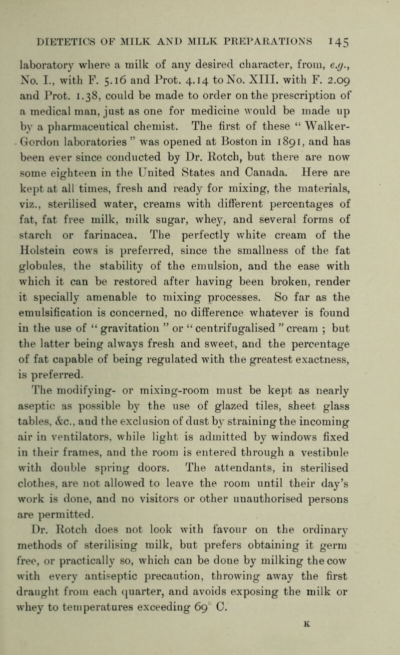 laboratory where a milk of any desired character, from, e.g., No. I., with F. 5.16 and Prot. 4.14 to No. XIII. with F. 2.09 and Prot. 1.38, could be made to order on the prescription of a medical man, just as one for medicine would be made up by a pharmaceutical chemist. The first of these “ Walker- - Gordon laboratories ” was opened at Boston in 1891, and has been ever since conducted by Dr. Botch, but there are now some eighteen in the United States and Canada. Here are kept at all times, fresh and ready for mixing, the materials, viz., sterilised water, creams with different percentages of fat, fat free milk, milk sugar, whey, and several forms of starch or farinacea. The perfectly white cream of the Holstein cows is preferred, since the smallness of the fat globules, the stability of the emulsion, and the ease with which it can be restored after having been broken, render it specially amenable to mixing processes. So far as the emulsification is concerned, no difference whatever is found in the use of “ gravitation ” or “ centrifugalised ” cream ; but the latter being always fresh and sweet, and the percentage of fat capable of being regulated with the greatest exactness, is preferred. The modifying- or mixing-room must be kept as nearly aseptic as possible by the use of glazed tiles, sheet glass tables, &c., and the exclusion of dust b} straining the incoming air in ventilators, while light is admitted by windows fixed in their frames, and the room is entered through a vestibule with double spring doors. The attendants, in sterilised clothes, are not allowed to leave the room until their day’s work is done, and no visitors or other unauthorised persons are permitted. Dr. Rotch does not look with favour on the ordinary methods of sterilising milk, but prefers obtaining it germ free, or practically so, which can be done by milking the cow with every antiseptic precaution, throwing away the first draught from each quarter, and avoids exposing the milk or whey to temperatures exceeding 6gc C. K