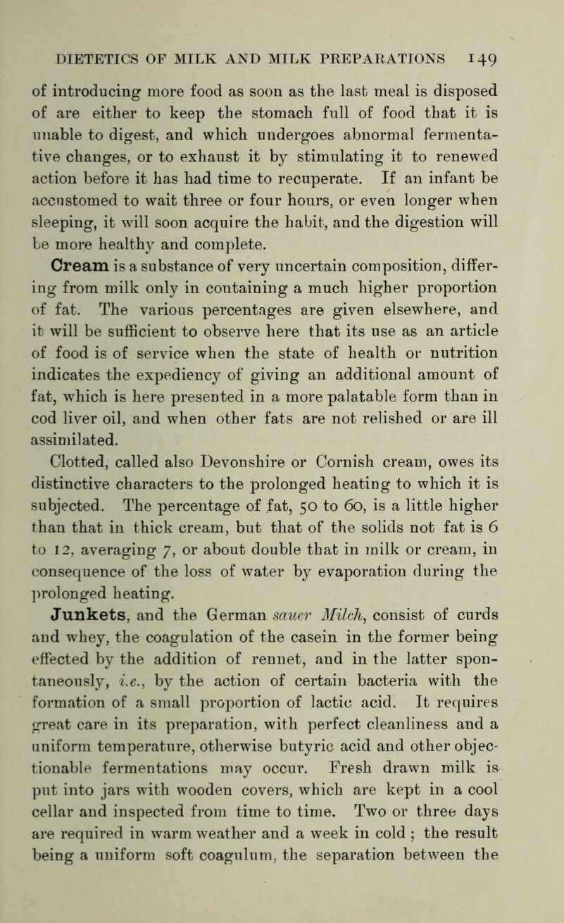 of introducing more food as soon as the last meal is disposed of are either to keep the stomach full of food that it is unable to digest, and which undergoes abnormal fermenta- tive changes, or to exhaust it by stimulating it to renewed action before it has had time to recuperate. If an infant be accustomed to wait three or four hours, or even longer when sleeping, it will soon acquire the habit, and the digestion will be more healthy and complete. Cream is a substance of very uncertain composition, differ- ing from milk only in containing a much higher proportion of fat. The various percentages are given elsewhere, and it will be sufficient to observe here that its use as an article of food is of service when the state of health or nutrition indicates the expediency of giving an additional amount of fat, which is here presented in a more palatable form than in cod liver oil, and when other fats are not relished or are ill assimilated. Clotted, called also Devonshire or Cornish cream, owes its distinctive characters to the prolonged heating to which it is subjected. The percentage of fat, 50 to 60, is a little higher than that in thick cream, but that of the solids not fat is 6 to 12, averaging 7, or about double that in milk or cream, in consequence of the loss of water by evaporation during the prolonged heating. Junkets, and the German saner Milch, consist of curds and whey, the coagulation of the casein in the former being effected by the addition of rennet, and in the latter spon- taneously, i.e., by the action of certain bacteria with the formation of a small proportion of lactic acid. It requires great care in its preparation, with perfect cleanliness and a uniform temperature, otherwise butyric acid and other objec- tionable fermentations may occur. Fresh drawn milk is put into jars with wooden covers, which are kept in a cool cellar and inspected from time to time. Two or three days are required in warm weather and a week in cold ; the result being a uniform soft coagulum, the separation between the