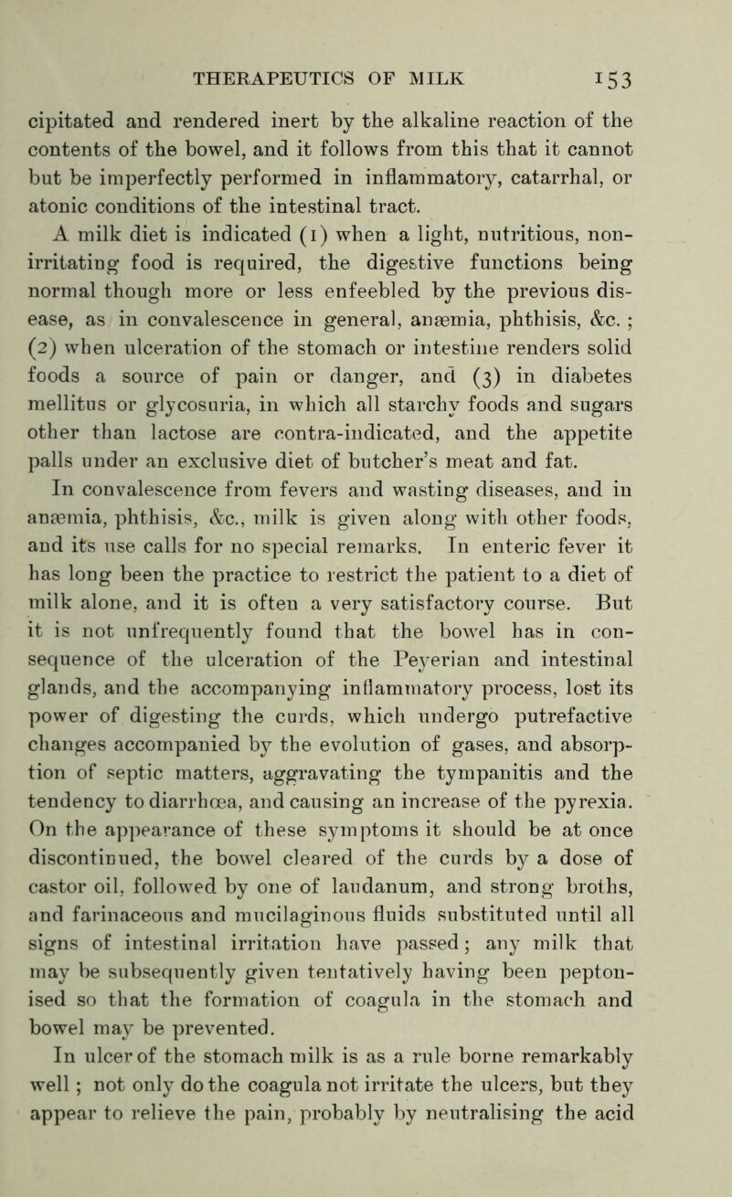 cipitated and rendered inert by the alkaline reaction of the contents of the bowel, and it follows from this that it cannot but be imperfectly performed in inflammatory, catarrhal, or atonic conditions of the intestinal tract. A milk diet is indicated (i) when a light, nutritious, non- irritating food is required, the digestive functions being normal though more or less enfeebled by the previous dis- ease, as in convalescence in general, anasmia, phthisis, &c. ; (2) when ulceration of the stomach or intestine renders solid foods a source of pain or danger, and (3) in diabetes mellitus or glycosuria, in which all starchy foods and sugars other than lactose are contra-indicated, and the appetite palls under an exclusive diet of butcher’s meat and fat. In convalescence from fevers and wasting diseases, and in anaemia, phthisis, &c., milk is given along with other foods, and its use calls for no special remarks. In enteric fever it has long been the practice to restrict the patient to a diet of milk alone, and it is often a very satisfactory course. But it is not unfrequently found that the bowel has in con- sequence of the ulceration of the Peyerian and intestinal glands, and the accompanying inflammatory process, lost its power of digesting the curds, which undergo putrefactive changes accompanied by the evolution of gases, and absorp- tion of septic matters, aggravating the tympanitis and the tendency to diarrhoea, and causing an increase of the pyrexia. On the appearance of these symptoms it should be at once discontinued, the bowel cleared of the curds by a dose of castor oil, followed by one of laudanum, and strong broths, and farinaceous and mucilaginous fluids substituted until all signs of intestinal irritation have passed; any milk that may be subsequently given tentatively having been pepton- ised so that the formation of coagula in the stomach and bowel may be prevented. In ulcer of the stomach milk is as a rule borne remarkably well; not only do the coagula not irritate the ulcers, but they appear to relieve the pain, probably by neutralising the acid