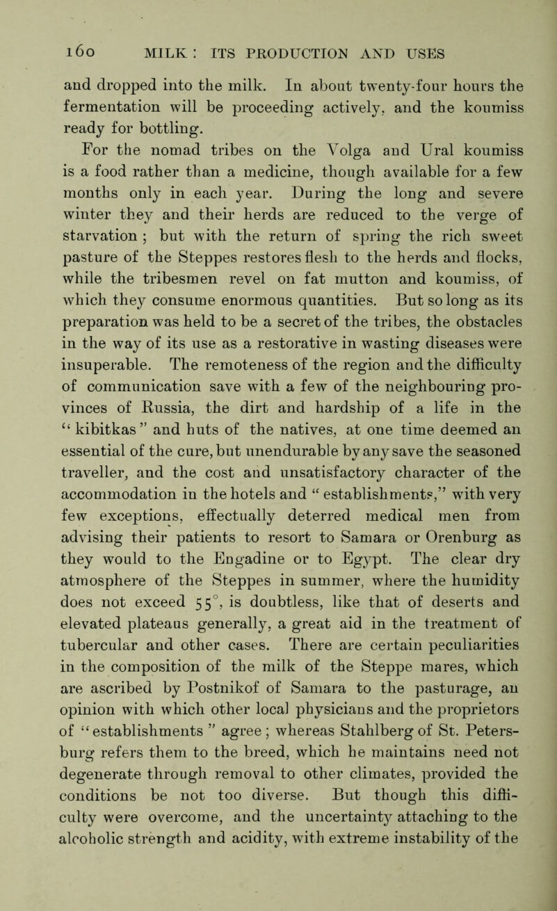 and dropped into the milk. In about twenty-four hours the fermentation will be proceeding actively, and the koumiss ready for bottling. For the nomad tribes on the Volga and Ural koumiss is a food rather than a medicine, though available for a few months only in each year. During the long and severe winter they and their herds are reduced to the verge of starvation ; but with the return of spring the rich sweet pasture of the Steppes restores flesh to the herds and flocks, while the tribesmen revel on fat mutton and koumiss, of which they consume enormous quantities. But so long as its preparation was held to be a secret of the tribes, the obstacles in the way of its use as a restorative in wasting diseases were insuperable. The remoteness of the region and the difficulty of communication save with a few of the neighbouring pro- vinces of Russia, the dirt and hardship of a life in the u kibitkas” and huts of the natives, at one time deemed an essential of the cure, but unendurable by any save the seasoned traveller, and the cost and unsatisfactory character of the accommodation in the hotels and “ establishments,” with very few exceptions, effectually deterred medical men from advising their patients to resort to Samara or Orenburg as they would to the Engadine or to Egypt. The clear dry atmosphere of the Steppes in summer, where the humidity does not exceed 550, is doubtless, like that of deserts and elevated plateaus generally, a great aid in the treatment of tubercular and other cases. There are certain peculiarities in the composition of the milk of the Steppe mares, which are ascribed by Postnikof of Samara to the pasturage, an opinion with which other local physicians and the proprietors of “establishments ” agree; whereas Stahlberg of St. Peters- burg refers them to the breed, which he maintains need not degenerate through removal to other climates, provided the conditions be not too diverse. But though this diffi- culty were overcome, and the uncertainty attaching to the alcoholic strength and acidity, with extreme instability of the
