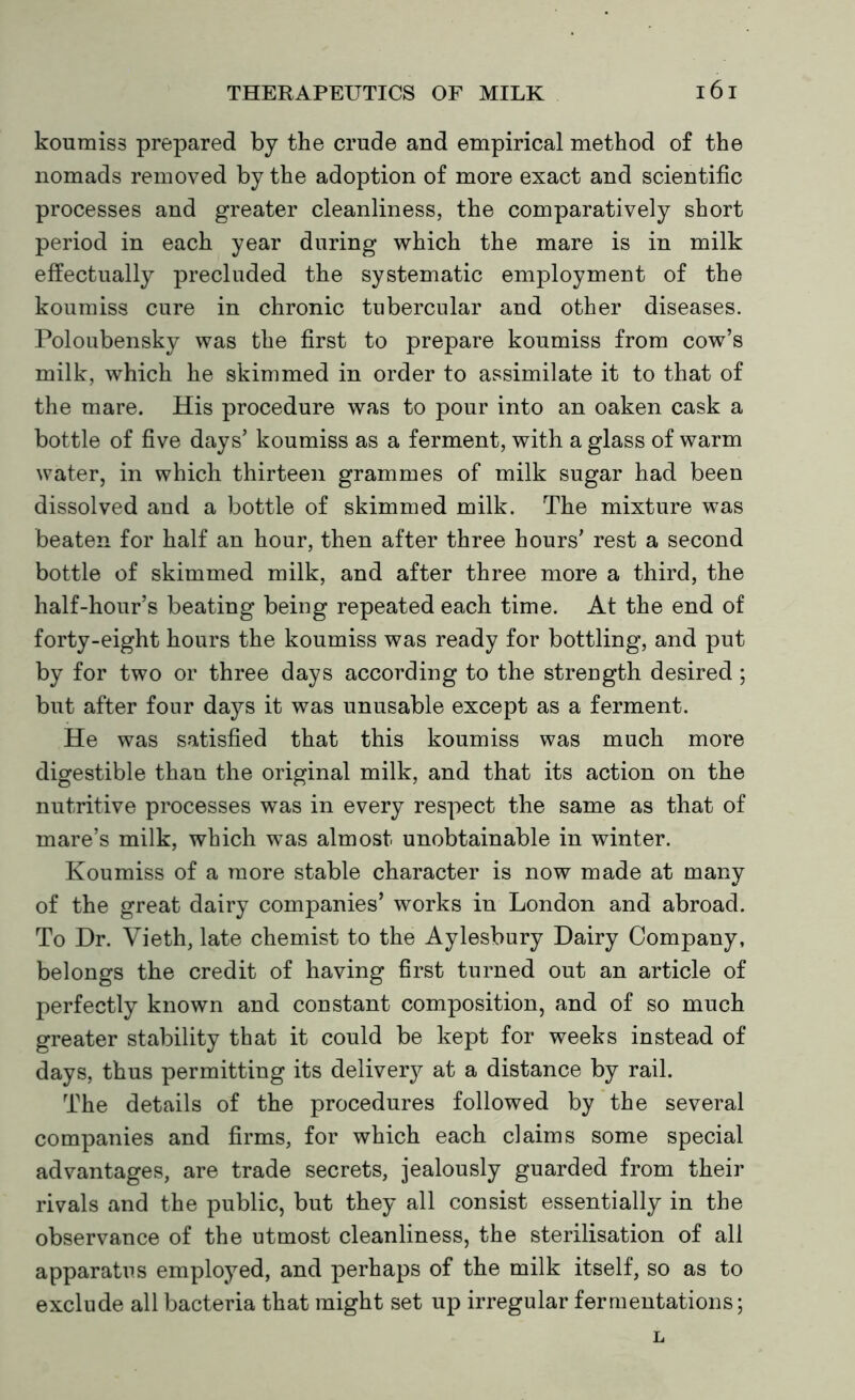 koumiss prepared by the crude and empirical method of the nomads removed by the adoption of more exact and scientific processes and greater cleanliness, the comparatively short period in each year during which the mare is in milk effectually precluded the systematic employment of the koumiss cure in chronic tubercular and other diseases. Poloubensky was the first to prepare koumiss from cow’s milk, which he skimmed in order to assimilate it to that of the mare. His procedure was to pour into an oaken cask a bottle of five days’ koumiss as a ferment, with a glass of warm water, in which thirteen grammes of milk sugar had been dissolved and a bottle of skimmed milk. The mixture was beaten for half an hour, then after three hours' rest a second bottle of skimmed milk, and after three more a third, the half-hour’s beating being repeated each time. At the end of forty-eight hours the koumiss was ready for bottling, and put by for two or three days according to the strength desired ; but after four days it was unusable except as a ferment. He was satisfied that this koumiss was much more digestible than the original milk, and that its action on the nutritive processes was in every respect the same as that of mare’s milk, which was almost unobtainable in winter. Koumiss of a more stable character is now made at many of the great dairy companies’ works in London and abroad. To Dr. Vieth, late chemist to the Aylesbury Dairy Company, belongs the credit of having first turned out an article of perfectly known and constant composition, and of so much greater stability that it could be kept for weeks instead of days, thus permitting its deliver}^ at a distance by rail. The details of the procedures followed by the several companies and firms, for which each claims some special advantages, are trade secrets, jealously guarded from their rivals and the public, but they all consist essentially in the observance of the utmost cleanliness, the sterilisation of all apparatus employed, and perhaps of the milk itself, so as to exclude all bacteria that might set up irregular fermentations; L