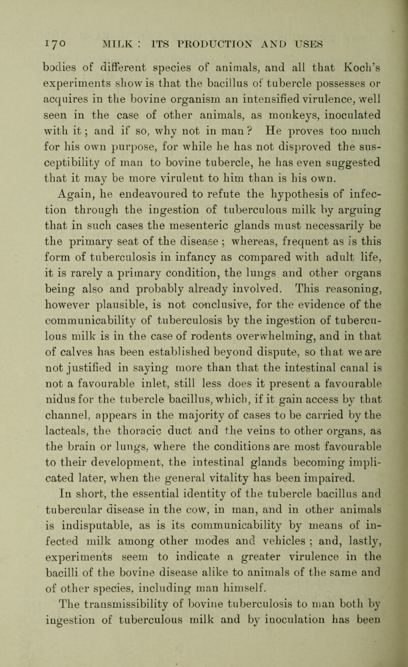 bodies of different species of animals, and all that Koch’s experiments show is that the bacillus of tubercle possesses or acquires in the bovine organism an intensified virulence, well seen in the case of other animals, as monkeys, inoculated with it; and if so, why not in man ? He proves too much for his own purpose, for while he has not disproved the sus- ceptibility of man to bovine tubercle, he has even suggested that it may be more virulent to him than is his own. Again, he endeavoured to refute the hypothesis of infec- tion through the ingestion of tuberculous milk by arguing that in such cases the mesenteric glands must necessarily be the primary seat of the disease; whereas, frequent as is this form of tuberculosis in infancy as compared with adult life, it is rarely a primary condition, the lungs and other organs being also and probably already involved. This reasoning, however plausible, is not conclusive, for the evidence of the communicability of tuberculosis by the ingestion of tubercu- lous milk is in the case of rodents overwhelming, and in that of calves has been established beyond dispute, so that we are not justified in saying more than that the intestinal canal is not a favourable inlet, still less does it present a favourable nidus for the tubercle bacillus, which, if it gain access by that channel, appears in the majority of cases to be carried by the lacteals, the thoracic duct and the veins to other organs, as the brain or lungs, where the conditions are most favourable to their development, the intestinal glands becoming impli- cated later, when the general vitality has been impaired. In short, the essential identity of the tubercle bacillus and tubercular disease in the cow, in man, and in other animals is indisputable, as is its communicability by means of in- fected milk among other modes and vehicles ; and, lastly, experiments seem to indicate a greater virulence in the bacilli of the bovine disease alike to animals of the same and of other species, including man himself. The transmissibility of bovine tuberculosis to man both by ingestion of tuberculous milk and by inoculation has been