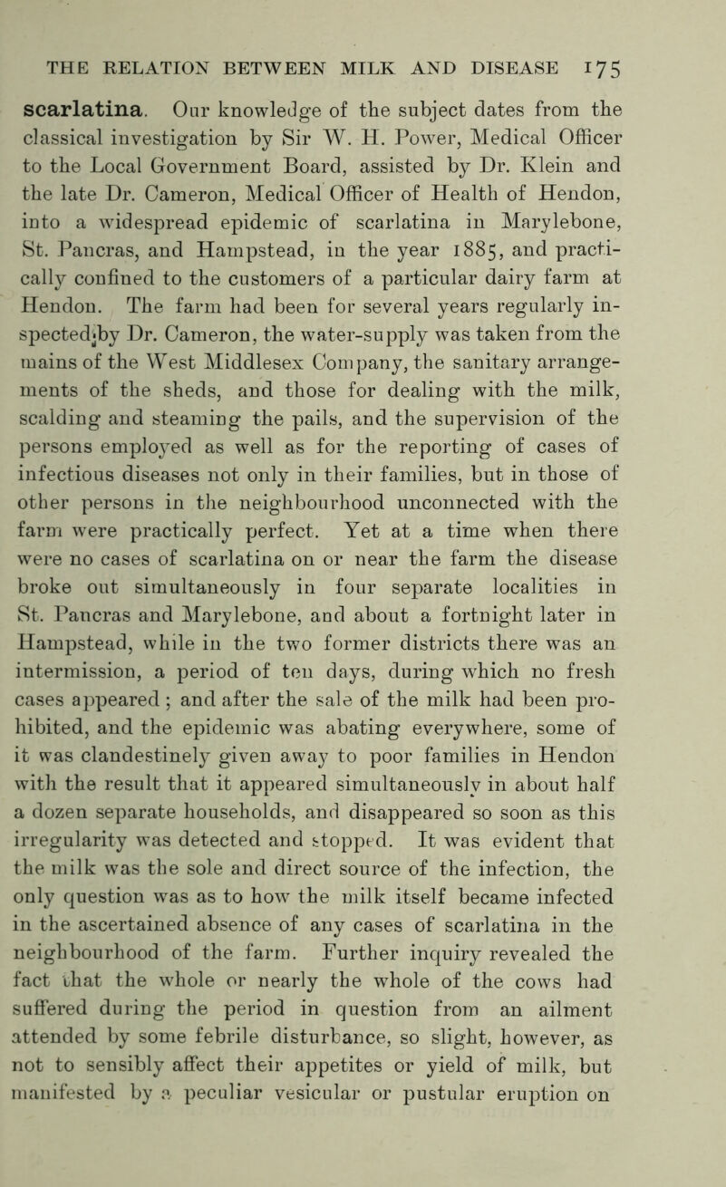 scarlatina. Oar knowledge of the subject dates from the classical investigation by Sir W. H. Power, Medical Officer to the Local Government Board, assisted by Dr. Klein and the late Dr. Cameron, Medical Officer of Health of Hendon, into a widespread epidemic of scarlatina in Marylebone, St. Pancras, and Hampstead, in the year 1885, and practi- cally confined to the customers of a particular dairy farm at Hendon. The farm had been for several years regularly in- spectedjby Dr. Cameron, the water-supply was taken from the mains of the West Middlesex Company, the sanitary arrange- ments of the sheds, and those for dealing with the milk, scalding and steaming the pails, and the supervision of the persons employed as well as for the reporting of cases of infectious diseases not only in their families, but in those of other persons in the neighbourhood unconnected with the farm were practically perfect. Yet at a time when there were no cases of scarlatina on or near the farm the disease broke out simultaneously in four separate localities in St. Pancras and Marylebone, and about a fortnight later in Hampstead, while in the two former districts there was an intermission, a period of ten days, during which no fresh cases appeared ; and after the sale of the milk had been pro- hibited, and the epidemic was abating everywhere, some of it was clandestinely given away to poor families in Hendon with the result that it appeared simultaneously in about half a dozen separate households, and disappeared so soon as this irregularity was detected and stopped. It was evident that the milk was the sole and direct source of the infection, the only question was as to how the milk itself became infected in the ascertained absence of any cases of scarlatina in the neighbourhood of the farm. Further inquiry revealed the fact that the whole or nearly the whole of the cows had suffered during the period in question from an ailment attended by some febrile disturbance, so slight, however, as not to sensibly affect their appetites or yield of milk, but manifested by a peculiar vesicular or pustular eruption on