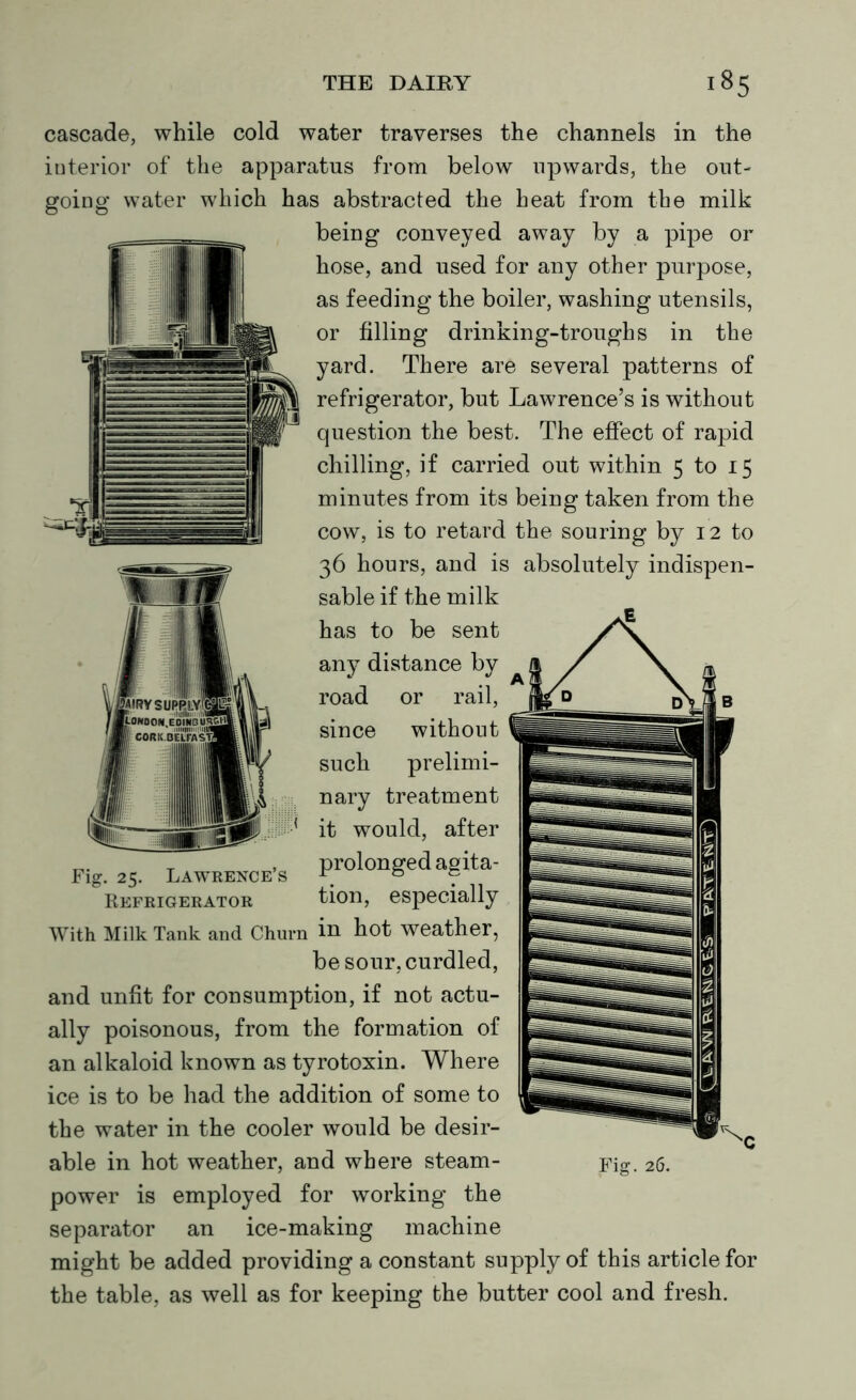 cascade, while cold water traverses the channels in the interior of the apparatus from below upwards, the out- going water which has abstracted the heat from the milk being conveyed away by a pipe or hose, and used for any other purpose, as feeding the boiler, washing utensils, or filling drinking-troughs in the yard. There are several patterns of refrigerator, but Lawrence’s is without question the best. The effect of rapid chilling, if carried out within 5 to 15 minutes from its being taken from the cow, is to retard the souring by 12 to 36 hours, and is absolutely indispen- sable if the milk has to be sent any distance by road or rail, since without such prelimi- nary treatment it would, after prolonged agita- tion, especially in hot weather, be sour, curdled, and unfit for consumption, if not actu- ally poisonous, from the formation of an alkaloid known as tyrotoxin. Where ice is to be had the addition of some to the water in the cooler would be desir- able in hot weather, and where steam- power is employed for working the separator an ice-making machine might be added providing a constant supply of this article for the table, as well as for keeping the butter cool and fresh. Fig. 25. Lawrence’s Refrigerator With Milk Tank and Churn Fig. 26.