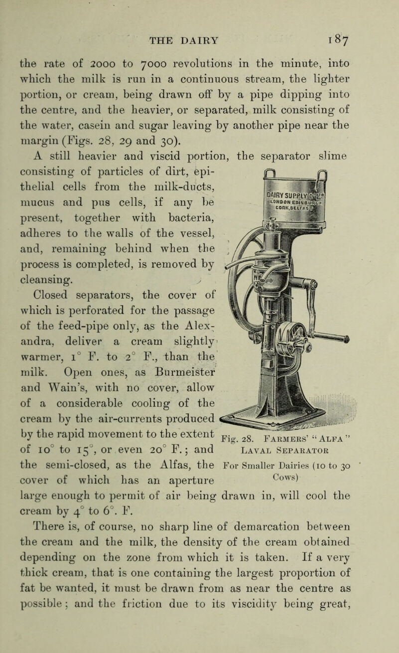 the rate of 2000 to 7000 revolutions in the minute, into which the milk is run in a continuous stream, the lighter portion, or cream, being drawn off by a pipe dipping into the centre, and the heavier, or separated, milk consisting of the water, casein and sugar leaving by another pipe near the margin (Figs. 28, 29 and 30). A still heavier and viscid portion, the separator slime consisting of particles of dirt, Epi- thelial cells from the milk-ducts, mucus and pus cells, if any be present, together with bacteria, adheres to the walls of the vessel, and, remaining behind when the process is completed, is removed by cleansing. Closed separators, the cover of which is perforated for the passage of the feed-pipe only, as the Alex: andra, deliver a cream slightly warmer, i° F. to 2° F., than the milk. Open ones, as Burmeister and Wain’s, with no cover, allow of a considerable cooliug of the cream by the air-currents produced by the rapid movement to the extent Fio, 2g of io° to 150, or even 20° F.; and the semi-closed, as the Alfas, the cover of which has an aperture large enough to permit of air being drawn iu, will cool the cream by 40 to 6°. F. There is, of course, no sharp line of demarcation between the cream and the milk, the density of the cream obtained depending on the zone from which it is taken. If a very thick cream, that is one containing the largest proportion of fat be wanted, it must be drawn from as near the centre as possible ; and the friction due to its viscidity being great, Farmers’ “ Alfa ” Laval Separator For Smaller Dairies (10 to 30 Cows)