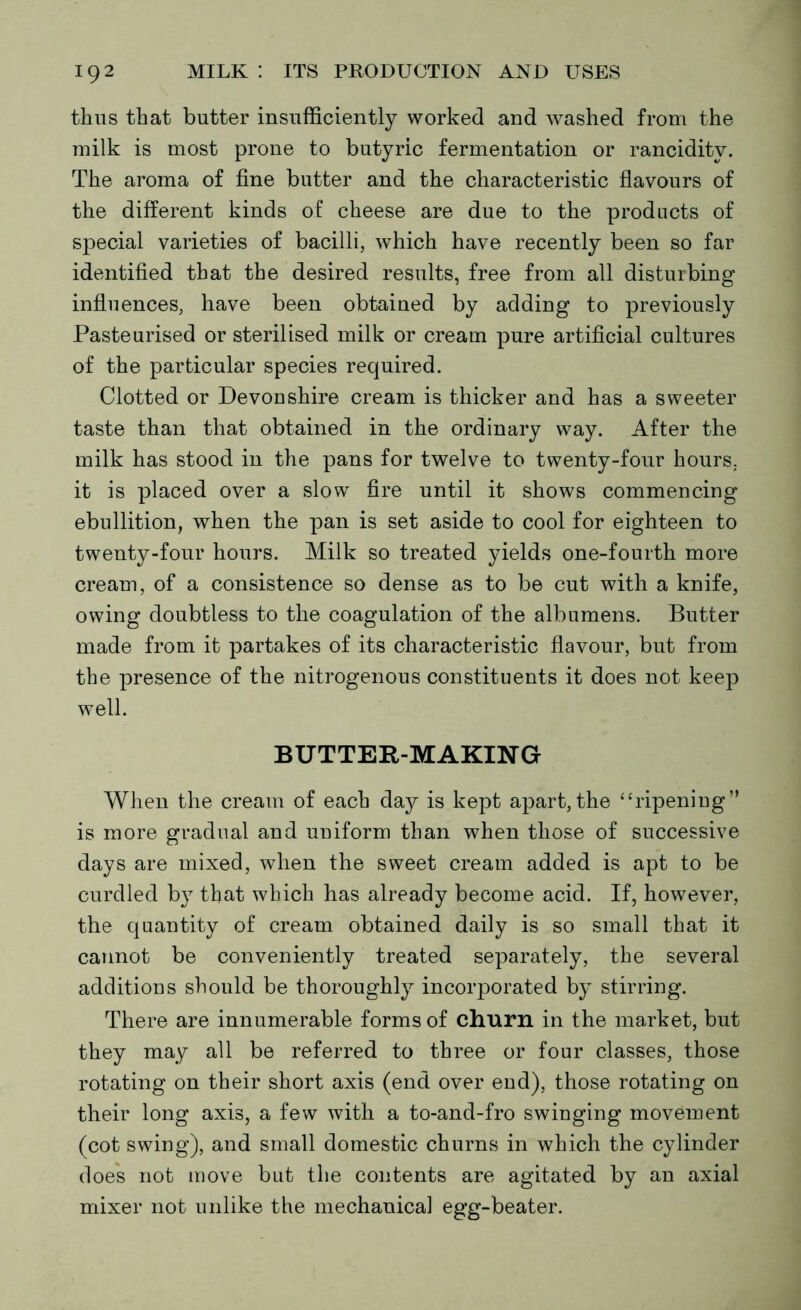 thus that butter insufficiently worked and washed from the milk is most prone to butyric fermentation or rancidity. The aroma of fine butter and the characteristic flavours of the different kinds of cheese are due to the products of special varieties of bacilli, which have recently been so far identified that the desired results, free from all disturbing influences, have been obtained by adding to previously Pasteurised or sterilised milk or cream pure artificial cultures of the particular species required. Clotted or Devou shire cream is thicker and has a sweeter taste than that obtained in the ordinary way. After the milk has stood in the pans for twelve to twenty-four hours, it is placed over a slow fire until it shows commencing ebullition, when the pan is set aside to cool for eighteen to twenty-four hours. Milk so treated yields one-fourth more cream, of a consistence so dense as to be cut with a knife, owing doubtless to the coagulation of the albumens. Butter made from it partakes of its characteristic flavour, but from the presence of the nitrogenous constituents it does not keep well. BUTTER-MAKING When the cream of each day is kept apart, the “ripening” is more gradual and uniform than when those of successive days are mixed, when the sweet cream added is apt to be curdled by that which has already become acid. If, however, the quantity of cream obtained daily is so small that it cannot be conveniently treated separately, the several additions should be thoroughly incorporated by stirring. There are innumerable forms of churn in the market, but they may all be referred to three or four classes, those rotating on their short axis (end over end), those rotating on their long axis, a few with a to-and-fro swinging movement (cot swing), and small domestic churns in which the cylinder does not move but the contents are agitated by an axial mixer not unlike the mechanical egg-beater.