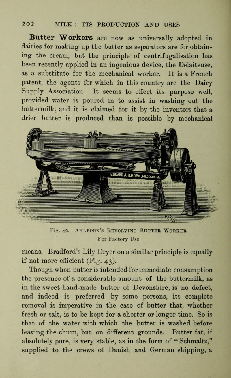 Butter Workers are now as universally adopted in dairies for making up the butter as separators are for obtain- ing the cream, but the principle of centrifugalisation has been recently applied in an ingenious device, the Delaiteuse, as a substitute for the mechanical worker. It is a French patent, the agents for which in this country are the Dairy Supply Association. It seems to effect its purpose well, provided water is poured in to assist in washing out the buttermilk, and it is claimed for it by the inventors that a drier butter is produced than is possible by mechanical Fig. 42. Ahlborn’s Revolving Butter Worker For Factory Use means. Bradford’s Lily Dryer on a similar principle is equally if not more efficient (Fig. 43). Though when butter is intended for immediate consumption the presence of a considerable amount of the buttermilk, as in the sweet hand-made butter of Devonshire, is no defect, and indeed is preferred by some persons, its complete removal is imperative in the case of butter that, whether fresh or salt, is to be kept for a shorter or longer time. So is that of the water with which the butter is washed before leaving the churn, but on different grounds. Butter fat, if absolutely pure, is very stable, as in the form of “ Schmaltz,” supplied to the crews of Danish and German shipping, a