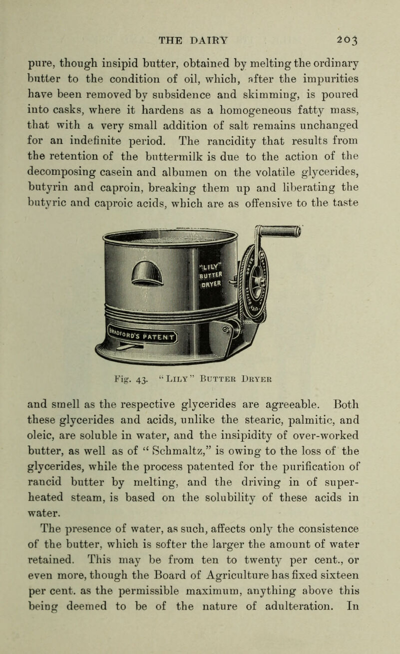 pure, though insipid butter, obtained by melting the ordinary butter to the condition of oil, which, after the impurities have been removed bv subsidence and skimming, is poured into casks, where it hardens as a homogeneous fatty mass, that with a very small addition of salt remains unchanged for an indefinite period. The rancidity that results from the retention of the buttermilk is due to the action of the decomposing casein and albumen on the volatile glycerides, butyrin and caproin, breaking them up and liberating the butyric and caproic acids, which are as offensive to the taste Fig. 43. “Lily” Butter Dryer and smell as the respective glycerides are agreeable. Both these glycerides and acids, unlike the stearic, palmitic, and oleic, are soluble in water, and the insipidity of over-worked butter, as well as of “ Schmaltz,” is owing to the loss of the glycerides, while the process patented for the purification of rancid butter by melting, and the driving in of super- heated steam, is based on the solubility of these acids in water. The presence of water, as such, affects only the consistence of the butter, which is softer the larger the amount of water retained. This may be from ten to twenty per cent., or even more, though the Board of Agriculture has fixed sixteen per cent, as the permissible maximum, anything above this being deemed to be of the nature of adulteration. In