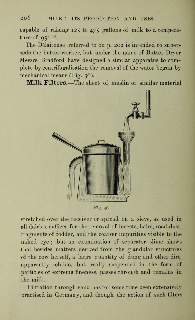 capable of raising 125 to 475 gallons of milk to a tempera- ture of 950 F. The Delaiteuse referred to on p. 202 is intended to super- sede the butter-worker, but under the name of Butter Dryer Messrs. Bradford have designed a similar apparatus to com- plete by centrifugalisation the removal of the water begun by mechanical means (Fig. 36). Milk Filters.—The sheet of muslin or similar material stretched over the receiver or spread on a sieve, as used in all dairies, suffices for the removal of insects, hairs, road-dust, fragments of fodder, and the coarser impurities visible to the naked eye ; but an examination of separator slime shows that besides matters derived from the glandular structures of the cow herself, a large quantity of dung and other dirt, apparently soluble, but really suspended in the form of particles of extreme fineness, passes through and remains in the milk. Filtration through sand has for some time been extensively practised in Germany, and though the action of such filters