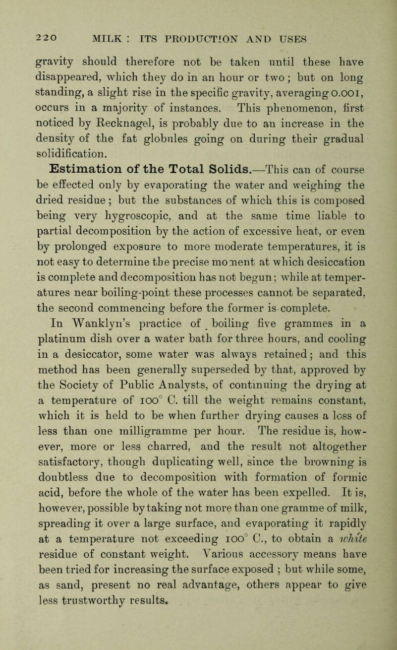 gravity should therefore not be taken until these have disappeared, which they do in an hour or two; but on long standing, a slight rise in the specific gravity, averagingo.ooi, occurs in a majority of instances. This phenomenon, first noticed by Recknagel, is probably due to an increase in the density of the fat globules going on during their gradual solidification. Estimation of the Total Solids.—This can of course be effected only by evaporating the water and weighing the dried residue; but the substances of which this is composed being very hygroscopic, and at the same time liable to partial decomposition by the action of excessive heat, or even by prolonged exposure to more moderate temperatures, it is not easy to determine the precise moment at which desiccation is complete and decomposition has not begun; while at temper- atures near boiling-point these processes cannot be separated, the second commencing before the former is complete. In Wanklyn’s practice of ^ boiling five grammes in a platinum dish over a water bath for three hours, and cooling in a desiccator, some water was always retained; and this method has been generally superseded by that, approved by the Society of Public Analysts, of continuing the drying at a temperature of 100° 0. till the weight remains constant, which it is held to be when further drying causes a loss of less than one milligramme per hour. The residue is, how- ever, more or less charred, and the result not altogether satisfactory, though duplicating well, since the browning is doubtless due to decomposition with formation of formic acid, before the whole of the water has been expelled. It is, however, possible by taking not more than one gramme of milk, spreading it over a large surface, and evaporating it rapidly at a temperature not exceeding ioo° C., to obtain a white residue of constant weight. Various accessory means have been tried for increasing the surface exposed ; but while some, as sand, present no real advantage, others appear to give less trustworthy results.