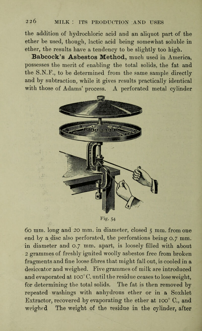 the addition of hydrochloric acid and an aliquot part of the ether be used, though, lactic acid being somewhat soluble in ether, the results have a tendency to be slightly too high. Babcock’s Asbestos Method, much used in America, possesses the merit of enabling the total solids, the fat and the S.N.F., to be determined from the same sample directly and by subtraction, while it gives results practically identical with those of Adams’ process. A perforated metal cylinder Fig. 54 6o mm. long and 20 mm. in diameter, closed 5 mm. from one end by a disc also perforated, the perforations being 0.7 mm. in diameter and 0.7 mm. apart, is loosely filled with about 2 grammes of freshly ignited woolly asbestos free from broken fragments and fine loose fibres that might fall out, is cooled in a desiccator and weighed. Five grammes of milk are introduced and evaporated at ioo°C. until the residue ceases to lose weight, for determining the total solids. The fat is then removed by repeated washings with anhydrous ether or in a Soxhlet Extractor, recovered by evaporating the ether at ioo° C., and weighed The weight of the residue in the cylinder, after